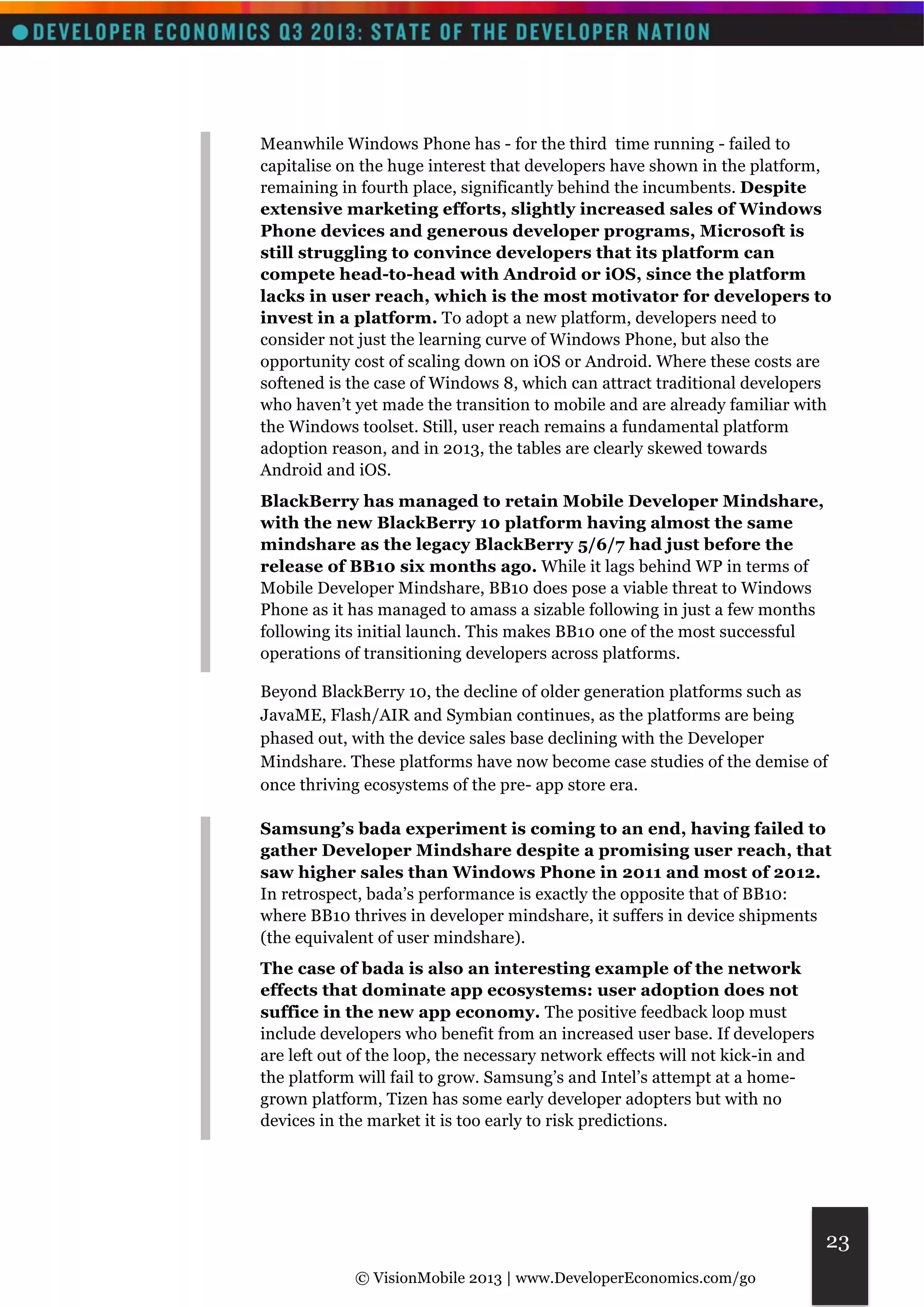Meanwhile Windows Phone has - for the third time running - failed to 
capitalise on the huge interest that developers have shown in the platform, 
remaining in fourth place, significantly behind the incumbents. Despite 
extensive marketing efforts, slightly increased sales of Windows 
Phone devices and generous developer programs, Microsoft is 
still struggling to convince developers that its platform can 
compete head-to-head with Android or iOS, since the platform 
lacks in user reach, which is the most motivator for developers to 
invest in a platform. To adopt a new platform, developers need to 
consider not just the learning curve of Windows Phone, but also the 
opportunity cost of scaling down on iOS or Android. Where these costs are 
softened is the case of Windows 8, which can attract traditional developers 
who haven’t yet made the transition to mobile and are already familiar with 
the Windows toolset. Still, user reach remains a fundamental platform 
adoption reason, and in 2013, the tables are clearly skewed towards 
Android and iOS. 
BlackBerry has managed to retain Mobile Developer Mindshare, 
with the new BlackBerry 10 platform having almost the same 
mindshare as the legacy BlackBerry 5/6/7 had just before the 
release of BB10 six months ago. While it lags behind WP in terms of 
Mobile Developer Mindshare, BB10 does pose a viable threat to Windows 
Phone as it has managed to amass a sizable following in just a few months 
following its initial launch. This makes BB10 one of the most successful 
operations of transitioning developers across platforms. 
Beyond BlackBerry 10, the decline of older generation platforms such as 
JavaME, Flash/AIR and Symbian continues, as the platforms are being 
phased out, with the device sales base declining with the Developer 
Mindshare. These platforms have now become case studies of the demise of 
once thriving ecosystems of the pre- app store era. 
Samsung’s bada experiment is coming to an end, having failed to 
gather Developer Mindshare despite a promising user reach, that 
saw higher sales than Windows Phone in 2011 and most of 2012. 
In retrospect, bada’s performance is exactly the opposite that of BB10: 
where BB10 thrives in developer mindshare, it suffers in device shipments 
(the equivalent of user mindshare). 
The case of bada is also an interesting example of the network 
effects that dominate app ecosystems: user adoption does not 
suffice in the new app economy. The positive feedback loop must 
include developers who benefit from an increased user base. If developers 
are left out of the loop, the necessary network effects will not kick-in and 
the platform will fail to grow. Samsung’s and Intel’s attempt at a home-grown 
© VisionMobile 2013 | www.DeveloperEconomics.com/go 
23 
platform, Tizen has some early developer adopters but with no 
devices in the market it is too early to risk predictions. 
 