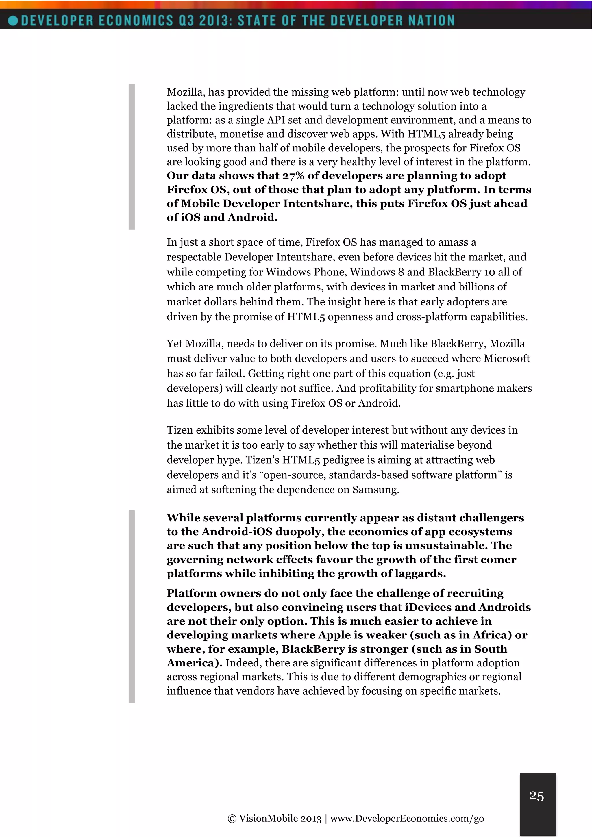 Mozilla, has provided the missing web platform: until now web technology 
lacked the ingredients that would turn a technology solution into a 
platform: as a single API set and development environment, and a means to 
distribute, monetise and discover web apps. With HTML5 already being 
used by more than half of mobile developers, the prospects for Firefox OS 
are looking good and there is a very healthy level of interest in the platform. 
Our data shows that 27% of developers are planning to adopt 
Firefox OS, out of those that plan to adopt any platform. In terms 
of Mobile Developer Intentshare, this puts Firefox OS just ahead 
of iOS and Android. 
© VisionMobile 2013 | www.DeveloperEconomics.com/go 
25 
In just a short space of time, Firefox OS has managed to amass a 
respectable Developer Intentshare, even before devices hit the market, and 
while competing for Windows Phone, Windows 8 and BlackBerry 10 all of 
which are much older platforms, with devices in market and billions of 
market dollars behind them. The insight here is that early adopters are 
driven by the promise of HTML5 openness and cross-platform capabilities. 
Yet Mozilla, needs to deliver on its promise. Much like BlackBerry, Mozilla 
must deliver value to both developers and users to succeed where Microsoft 
has so far failed. Getting right one part of this equation (e.g. just 
developers) will clearly not suffice. And profitability for smartphone makers 
has little to do with using Firefox OS or Android. 
Tizen exhibits some level of developer interest but without any devices in 
the market it is too early to say whether this will materialise beyond 
developer hype. Tizen’s HTML5 pedigree is aiming at attracting web 
developers and it’s “open-source, standards-based software platform” is 
aimed at softening the dependence on Samsung. 
While several platforms currently appear as distant challengers 
to the Android-iOS duopoly, the economics of app ecosystems 
are such that any position below the top is unsustainable. The 
governing network effects favour the growth of the first comer 
platforms while inhibiting the growth of laggards. 
Platform owners do not only face the challenge of recruiting 
developers, but also convincing users that iDevices and Androids 
are not their only option. This is much easier to achieve in 
developing markets where Apple is weaker (such as in Africa) or 
where, for example, BlackBerry is stronger (such as in South 
America). Indeed, there are significant differences in platform adoption 
across regional markets. This is due to different demographics or regional 
influence that vendors have achieved by focusing on specific markets. 
 