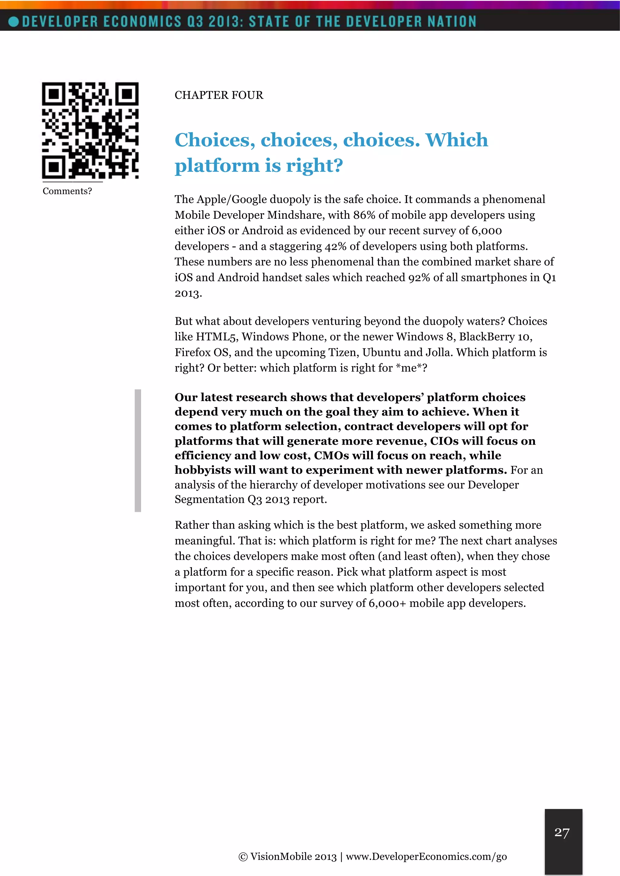 © VisionMobile 2013 | www.DeveloperEconomics.com/go 
27 
CHAPTER FOUR 
Choices, choices, choices. Which 
platform is right? 
The Apple/Google duopoly is the safe choice. It commands a phenomenal 
Mobile Developer Mindshare, with 86% of mobile app developers using 
either iOS or Android as evidenced by our recent survey of 6,000 
developers - and a staggering 42% of developers using both platforms. 
These numbers are no less phenomenal than the combined market share of 
iOS and Android handset sales which reached 92% of all smartphones in Q1 
2013. 
But what about developers venturing beyond the duopoly waters? Choices 
like HTML5, Windows Phone, or the newer Windows 8, BlackBerry 10, 
Firefox OS, and the upcoming Tizen, Ubuntu and Jolla. Which platform is 
right? Or better: which platform is right for *me*? 
Our latest research shows that developers’ platform choices 
depend very much on the goal they aim to achieve. When it 
comes to platform selection, contract developers will opt for 
platforms that will generate more revenue, CIOs will focus on 
efficiency and low cost, CMOs will focus on reach, while 
hobbyists will want to experiment with newer platforms. For an 
analysis of the hierarchy of developer motivations see our Developer 
Segmentation Q3 2013 report. 
Rather than asking which is the best platform, we asked something more 
meaningful. That is: which platform is right for me? The next chart analyses 
the choices developers make most often (and least often), when they chose 
a platform for a specific reason. Pick what platform aspect is most 
important for you, and then see which platform other developers selected 
most often, according to our survey of 6,000+ mobile app developers. 
__________ 
Comments? 
 