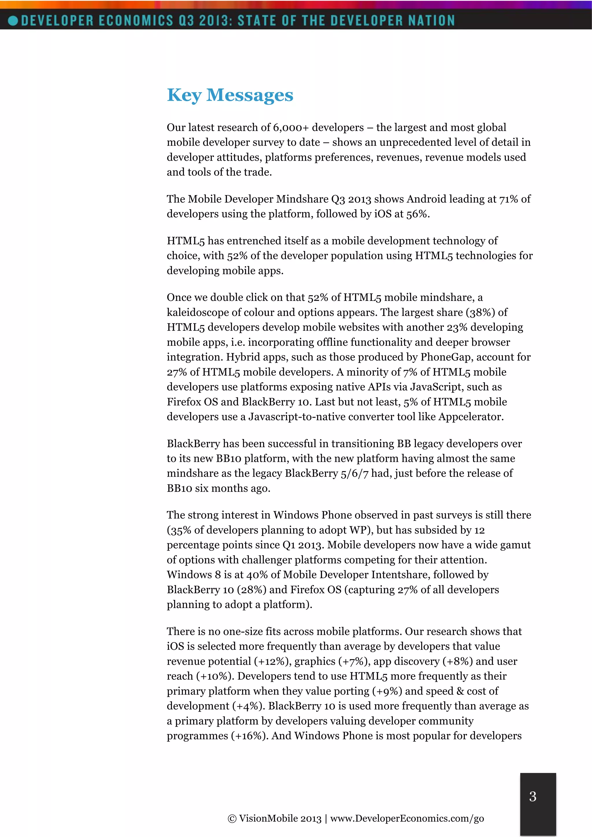© VisionMobile 2013 | www.DeveloperEconomics.com/go 
3 
Key Messages 
Our latest research of 6,000+ developers – the largest and most global 
mobile developer survey to date – shows an unprecedented level of detail in 
developer attitudes, platforms preferences, revenues, revenue models used 
and tools of the trade. 
The Mobile Developer Mindshare Q3 2013 shows Android leading at 71% of 
developers using the platform, followed by iOS at 56%. 
HTML5 has entrenched itself as a mobile development technology of 
choice, with 52% of the developer population using HTML5 technologies for 
developing mobile apps. 
Once we double click on that 52% of HTML5 mobile mindshare, a 
kaleidoscope of colour and options appears. The largest share (38%) of 
HTML5 developers develop mobile websites with another 23% developing 
mobile apps, i.e. incorporating offline functionality and deeper browser 
integration. Hybrid apps, such as those produced by PhoneGap, account for 
27% of HTML5 mobile developers. A minority of 7% of HTML5 mobile 
developers use platforms exposing native APIs via JavaScript, such as 
Firefox OS and BlackBerry 10. Last but not least, 5% of HTML5 mobile 
developers use a Javascript-to-native converter tool like Appcelerator. 
BlackBerry has been successful in transitioning BB legacy developers over 
to its new BB10 platform, with the new platform having almost the same 
mindshare as the legacy BlackBerry 5/6/7 had, just before the release of 
BB10 six months ago. 
The strong interest in Windows Phone observed in past surveys is still there 
(35% of developers planning to adopt WP), but has subsided by 12 
percentage points since Q1 2013. Mobile developers now have a wide gamut 
of options with challenger platforms competing for their attention. 
Windows 8 is at 40% of Mobile Developer Intentshare, followed by 
BlackBerry 10 (28%) and Firefox OS (capturing 27% of all developers 
planning to adopt a platform). 
There is no one-size fits across mobile platforms. Our research shows that 
iOS is selected more frequently than average by developers that value 
revenue potential (+12%), graphics (+7%), app discovery (+8%) and user 
reach (+10%). Developers tend to use HTML5 more frequently as their 
primary platform when they value porting (+9%) and speed & cost of 
development (+4%). BlackBerry 10 is used more frequently than average as 
a primary platform by developers valuing developer community 
programmes (+16%). And Windows Phone is most popular for developers 
 