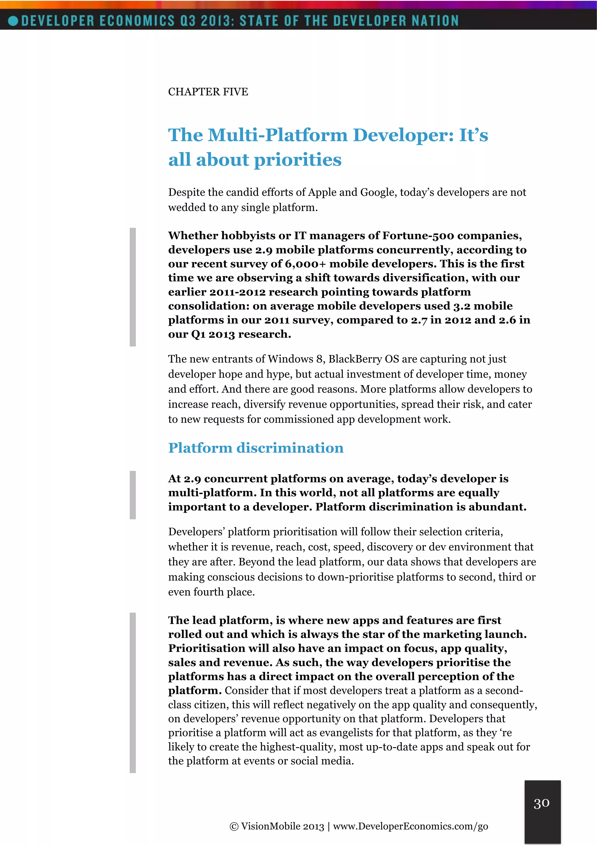 © VisionMobile 2013 | www.DeveloperEconomics.com/go 
30 
CHAPTER FIVE 
The Multi-Platform Developer: It’s 
all about priorities 
Despite the candid efforts of Apple and Google, today’s developers are not 
wedded to any single platform. 
Whether hobbyists or IT managers of Fortune-500 companies, 
developers use 2.9 mobile platforms concurrently, according to 
our recent survey of 6,000+ mobile developers. This is the first 
time we are observing a shift towards diversification, with our 
earlier 2011-2012 research pointing towards platform 
consolidation: on average mobile developers used 3.2 mobile 
platforms in our 2011 survey, compared to 2.7 in 2012 and 2.6 in 
our Q1 2013 research. 
The new entrants of Windows 8, BlackBerry OS are capturing not just 
developer hope and hype, but actual investment of developer time, money 
and effort. And there are good reasons. More platforms allow developers to 
increase reach, diversify revenue opportunities, spread their risk, and cater 
to new requests for commissioned app development work. 
Platform discrimination 
At 2.9 concurrent platforms on average, today’s developer is 
multi-platform. In this world, not all platforms are equally 
important to a developer. Platform discrimination is abundant. 
Developers’ platform prioritisation will follow their selection criteria, 
whether it is revenue, reach, cost, speed, discovery or dev environment that 
they are after. Beyond the lead platform, our data shows that developers are 
making conscious decisions to down-prioritise platforms to second, third or 
even fourth place. 
The lead platform, is where new apps and features are first 
rolled out and which is always the star of the marketing launch. 
Prioritisation will also have an impact on focus, app quality, 
sales and revenue. As such, the way developers prioritise the 
platforms has a direct impact on the overall perception of the 
platform. Consider that if most developers treat a platform as a second-class 
citizen, this will reflect negatively on the app quality and consequently, 
on developers’ revenue opportunity on that platform. Developers that 
prioritise a platform will act as evangelists for that platform, as they ‘re 
likely to create the highest-quality, most up-to-date apps and speak out for 
the platform at events or social media. 
 