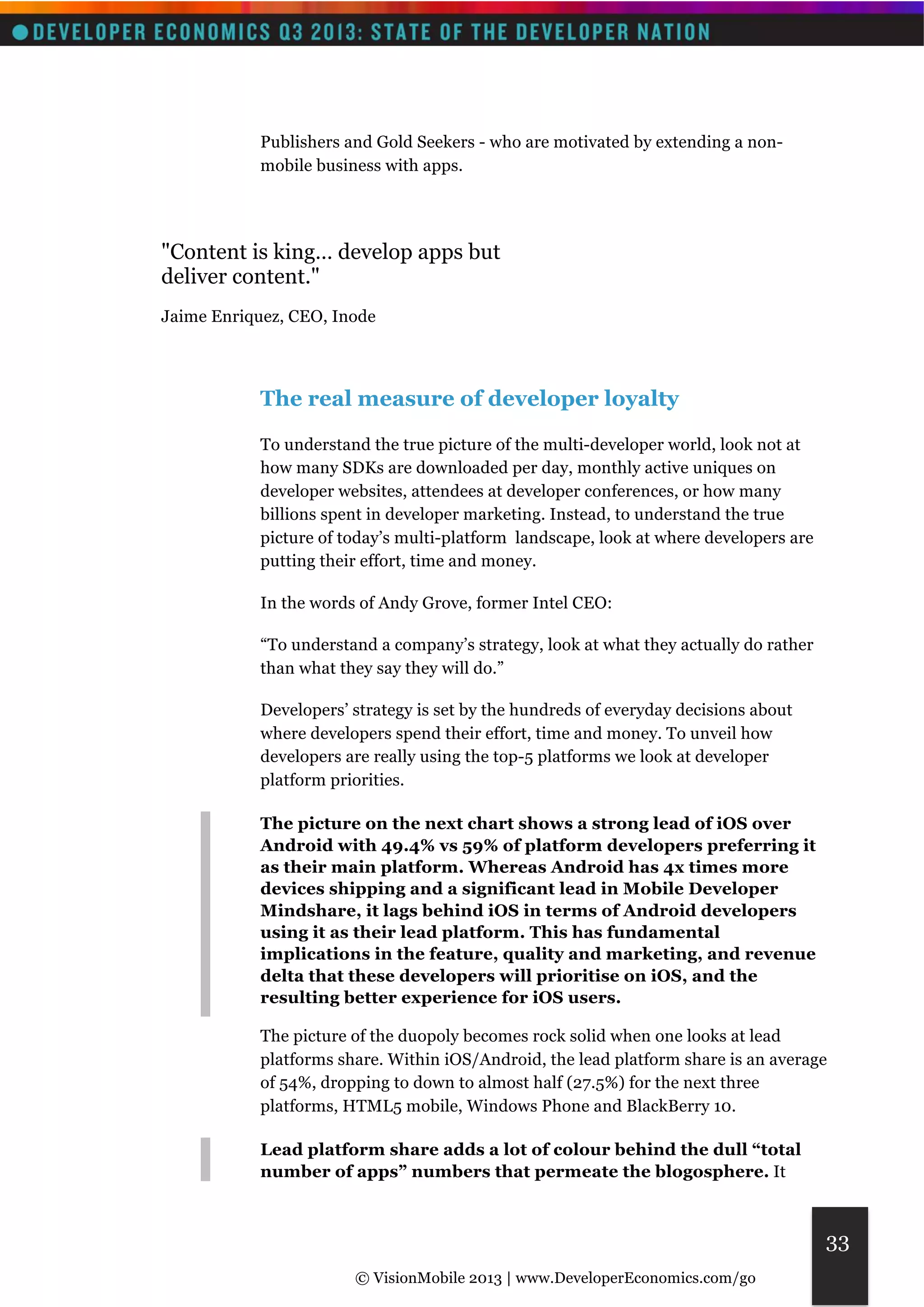 © VisionMobile 2013 | www.DeveloperEconomics.com/go 
33 
Publishers and Gold Seekers - who are motivated by extending a non-mobile 
business with apps. 
"Content is king… develop apps but 
deliver content." 
Jaime Enriquez, CEO, Inode 
The real measure of developer loyalty 
To understand the true picture of the multi-developer world, look not at 
how many SDKs are downloaded per day, monthly active uniques on 
developer websites, attendees at developer conferences, or how many 
billions spent in developer marketing. Instead, to understand the true 
picture of today’s multi-platform landscape, look at where developers are 
putting their effort, time and money. 
In the words of Andy Grove, former Intel CEO: 
“To understand a company’s strategy, look at what they actually do rather 
than what they say they will do.” 
Developers’ strategy is set by the hundreds of everyday decisions about 
where developers spend their effort, time and money. To unveil how 
developers are really using the top-5 platforms we look at developer 
platform priorities. 
The picture on the next chart shows a strong lead of iOS over 
Android with 49.4% vs 59% of platform developers preferring it 
as their main platform. Whereas Android has 4x times more 
devices shipping and a significant lead in Mobile Developer 
Mindshare, it lags behind iOS in terms of Android developers 
using it as their lead platform. This has fundamental 
implications in the feature, quality and marketing, and revenue 
delta that these developers will prioritise on iOS, and the 
resulting better experience for iOS users. 
The picture of the duopoly becomes rock solid when one looks at lead 
platforms share. Within iOS/Android, the lead platform share is an average 
of 54%, dropping to down to almost half (27.5%) for the next three 
platforms, HTML5 mobile, Windows Phone and BlackBerry 10. 
Lead platform share adds a lot of colour behind the dull “total 
number of apps” numbers that permeate the blogosphere. It 
 