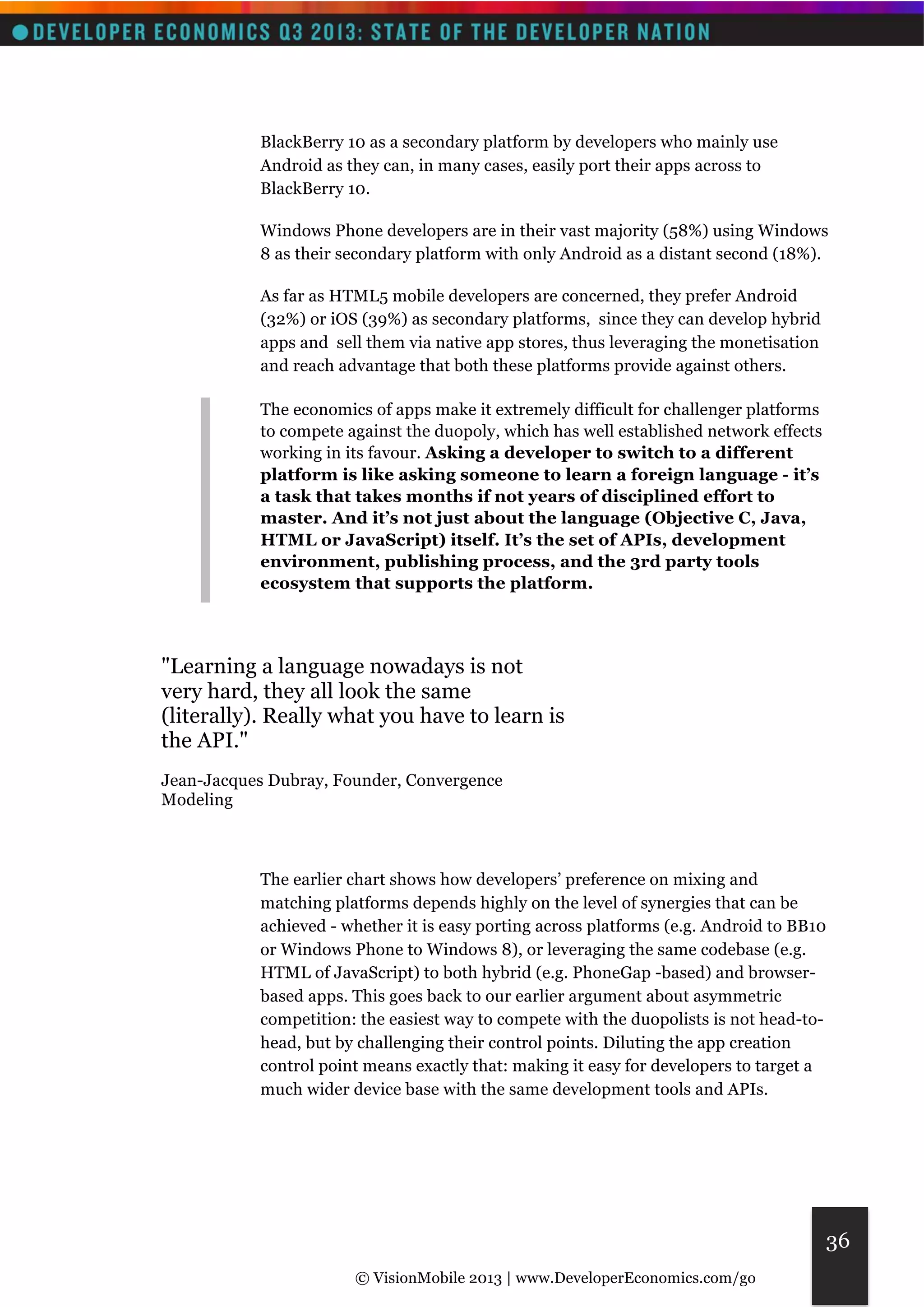 © VisionMobile 2013 | www.DeveloperEconomics.com/go 
36 
BlackBerry 10 as a secondary platform by developers who mainly use 
Android as they can, in many cases, easily port their apps across to 
BlackBerry 10. 
Windows Phone developers are in their vast majority (58%) using Windows 
8 as their secondary platform with only Android as a distant second (18%). 
As far as HTML5 mobile developers are concerned, they prefer Android 
(32%) or iOS (39%) as secondary platforms, since they can develop hybrid 
apps and sell them via native app stores, thus leveraging the monetisation 
and reach advantage that both these platforms provide against others. 
The economics of apps make it extremely difficult for challenger platforms 
to compete against the duopoly, which has well established network effects 
working in its favour. Asking a developer to switch to a different 
platform is like asking someone to learn a foreign language - it’s 
a task that takes months if not years of disciplined effort to 
master. And it’s not just about the language (Objective C, Java, 
HTML or JavaScript) itself. It’s the set of APIs, development 
environment, publishing process, and the 3rd party tools 
ecosystem that supports the platform. 
"Learning a language nowadays is not 
very hard, they all look the same 
(literally). Really what you have to learn is 
the API." 
Jean-Jacques Dubray, Founder, Convergence 
Modeling 
The earlier chart shows how developers’ preference on mixing and 
matching platforms depends highly on the level of synergies that can be 
achieved - whether it is easy porting across platforms (e.g. Android to BB10 
or Windows Phone to Windows 8), or leveraging the same codebase (e.g. 
HTML of JavaScript) to both hybrid (e.g. PhoneGap -based) and browser-based 
apps. This goes back to our earlier argument about asymmetric 
competition: the easiest way to compete with the duopolists is not head-to-head, 
but by challenging their control points. Diluting the app creation 
control point means exactly that: making it easy for developers to target a 
much wider device base with the same development tools and APIs. 
 