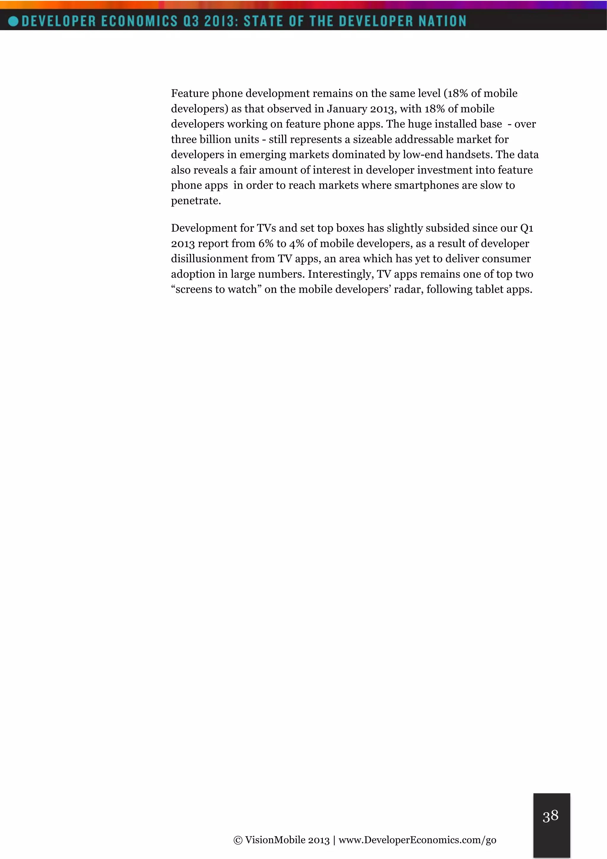 © VisionMobile 2013 | www.DeveloperEconomics.com/go 
38 
Feature phone development remains on the same level (18% of mobile 
developers) as that observed in January 2013, with 18% of mobile 
developers working on feature phone apps. The huge installed base - over 
three billion units - still represents a sizeable addressable market for 
developers in emerging markets dominated by low-end handsets. The data 
also reveals a fair amount of interest in developer investment into feature 
phone apps in order to reach markets where smartphones are slow to 
penetrate. 
Development for TVs and set top boxes has slightly subsided since our Q1 
2013 report from 6% to 4% of mobile developers, as a result of developer 
disillusionment from TV apps, an area which has yet to deliver consumer 
adoption in large numbers. Interestingly, TV apps remains one of top two 
“screens to watch” on the mobile developers’ radar, following tablet apps. 
 