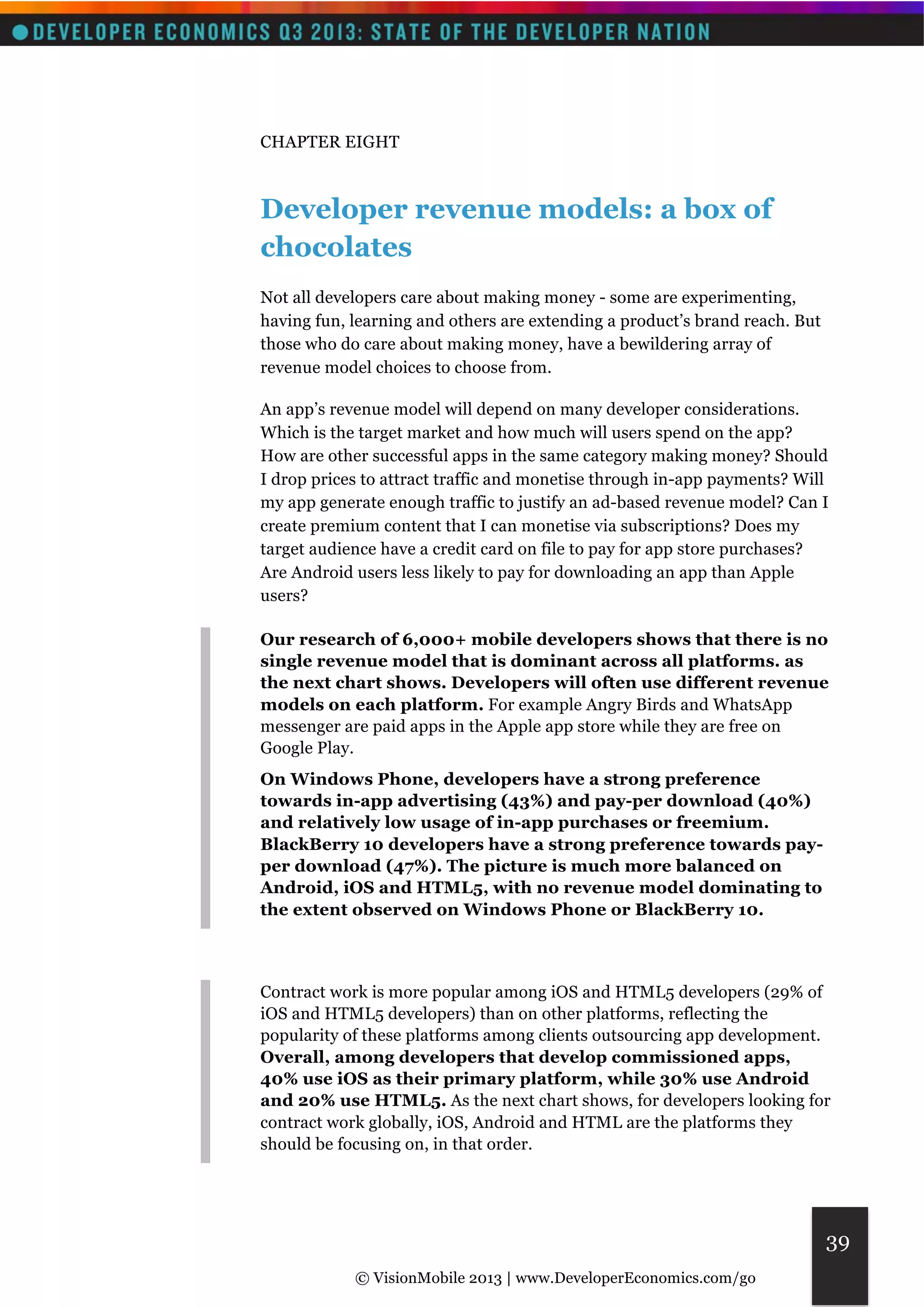 © VisionMobile 2013 | www.DeveloperEconomics.com/go 
39 
CHAPTER EIGHT 
Developer revenue models: a box of 
chocolates 
Not all developers care about making money - some are experimenting, 
having fun, learning and others are extending a product’s brand reach. But 
those who do care about making money, have a bewildering array of 
revenue model choices to choose from. 
An app’s revenue model will depend on many developer considerations. 
Which is the target market and how much will users spend on the app? 
How are other successful apps in the same category making money? Should 
I drop prices to attract traffic and monetise through in-app payments? Will 
my app generate enough traffic to justify an ad-based revenue model? Can I 
create premium content that I can monetise via subscriptions? Does my 
target audience have a credit card on file to pay for app store purchases? 
Are Android users less likely to pay for downloading an app than Apple 
users? 
Our research of 6,000+ mobile developers shows that there is no 
single revenue model that is dominant across all platforms. as 
the next chart shows. Developers will often use different revenue 
models on each platform. For example Angry Birds and WhatsApp 
messenger are paid apps in the Apple app store while they are free on 
Google Play. 
On Windows Phone, developers have a strong preference 
towards in-app advertising (43%) and pay-per download (40%) 
and relatively low usage of in-app purchases or freemium. 
BlackBerry 10 developers have a strong preference towards pay-per 
download (47%). The picture is much more balanced on 
Android, iOS and HTML5, with no revenue model dominating to 
the extent observed on Windows Phone or BlackBerry 10. 
Contract work is more popular among iOS and HTML5 developers (29% of 
iOS and HTML5 developers) than on other platforms, reflecting the 
popularity of these platforms among clients outsourcing app development. 
Overall, among developers that develop commissioned apps, 
40% use iOS as their primary platform, while 30% use Android 
and 20% use HTML5. As the next chart shows, for developers looking for 
contract work globally, iOS, Android and HTML are the platforms they 
should be focusing on, in that order. 
 