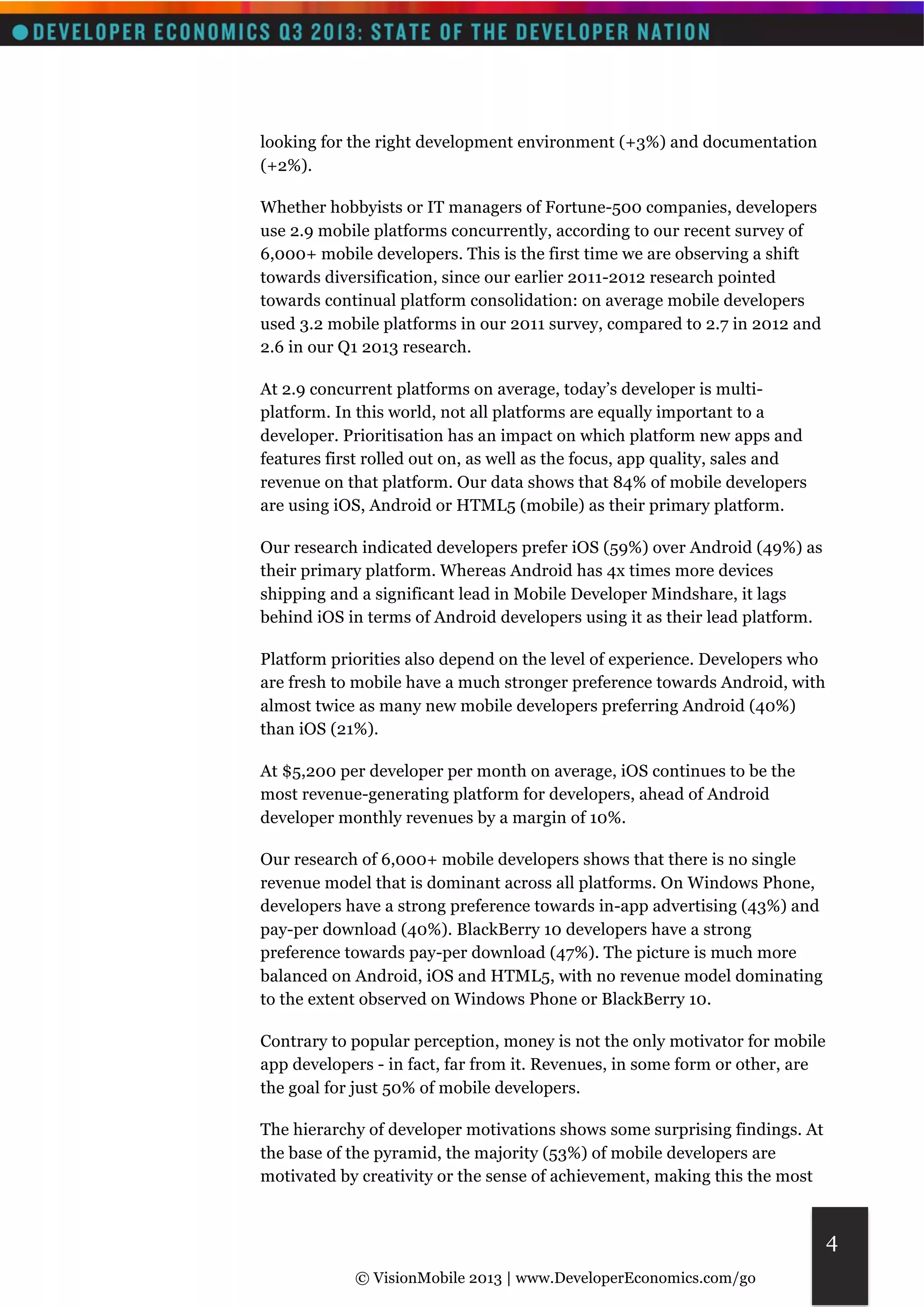 © VisionMobile 2013 | www.DeveloperEconomics.com/go 
4 
looking for the right development environment (+3%) and documentation 
(+2%). 
Whether hobbyists or IT managers of Fortune-500 companies, developers 
use 2.9 mobile platforms concurrently, according to our recent survey of 
6,000+ mobile developers. This is the first time we are observing a shift 
towards diversification, since our earlier 2011-2012 research pointed 
towards continual platform consolidation: on average mobile developers 
used 3.2 mobile platforms in our 2011 survey, compared to 2.7 in 2012 and 
2.6 in our Q1 2013 research. 
At 2.9 concurrent platforms on average, today’s developer is multi-platform. 
In this world, not all platforms are equally important to a 
developer. Prioritisation has an impact on which platform new apps and 
features first rolled out on, as well as the focus, app quality, sales and 
revenue on that platform. Our data shows that 84% of mobile developers 
are using iOS, Android or HTML5 (mobile) as their primary platform. 
Our research indicated developers prefer iOS (59%) over Android (49%) as 
their primary platform. Whereas Android has 4x times more devices 
shipping and a significant lead in Mobile Developer Mindshare, it lags 
behind iOS in terms of Android developers using it as their lead platform. 
Platform priorities also depend on the level of experience. Developers who 
are fresh to mobile have a much stronger preference towards Android, with 
almost twice as many new mobile developers preferring Android (40%) 
than iOS (21%). 
At $5,200 per developer per month on average, iOS continues to be the 
most revenue-generating platform for developers, ahead of Android 
developer monthly revenues by a margin of 10%. 
Our research of 6,000+ mobile developers shows that there is no single 
revenue model that is dominant across all platforms. On Windows Phone, 
developers have a strong preference towards in-app advertising (43%) and 
pay-per download (40%). BlackBerry 10 developers have a strong 
preference towards pay-per download (47%). The picture is much more 
balanced on Android, iOS and HTML5, with no revenue model dominating 
to the extent observed on Windows Phone or BlackBerry 10. 
Contrary to popular perception, money is not the only motivator for mobile 
app developers - in fact, far from it. Revenues, in some form or other, are 
the goal for just 50% of mobile developers. 
The hierarchy of developer motivations shows some surprising findings. At 
the base of the pyramid, the majority (53%) of mobile developers are 
motivated by creativity or the sense of achievement, making this the most 
 