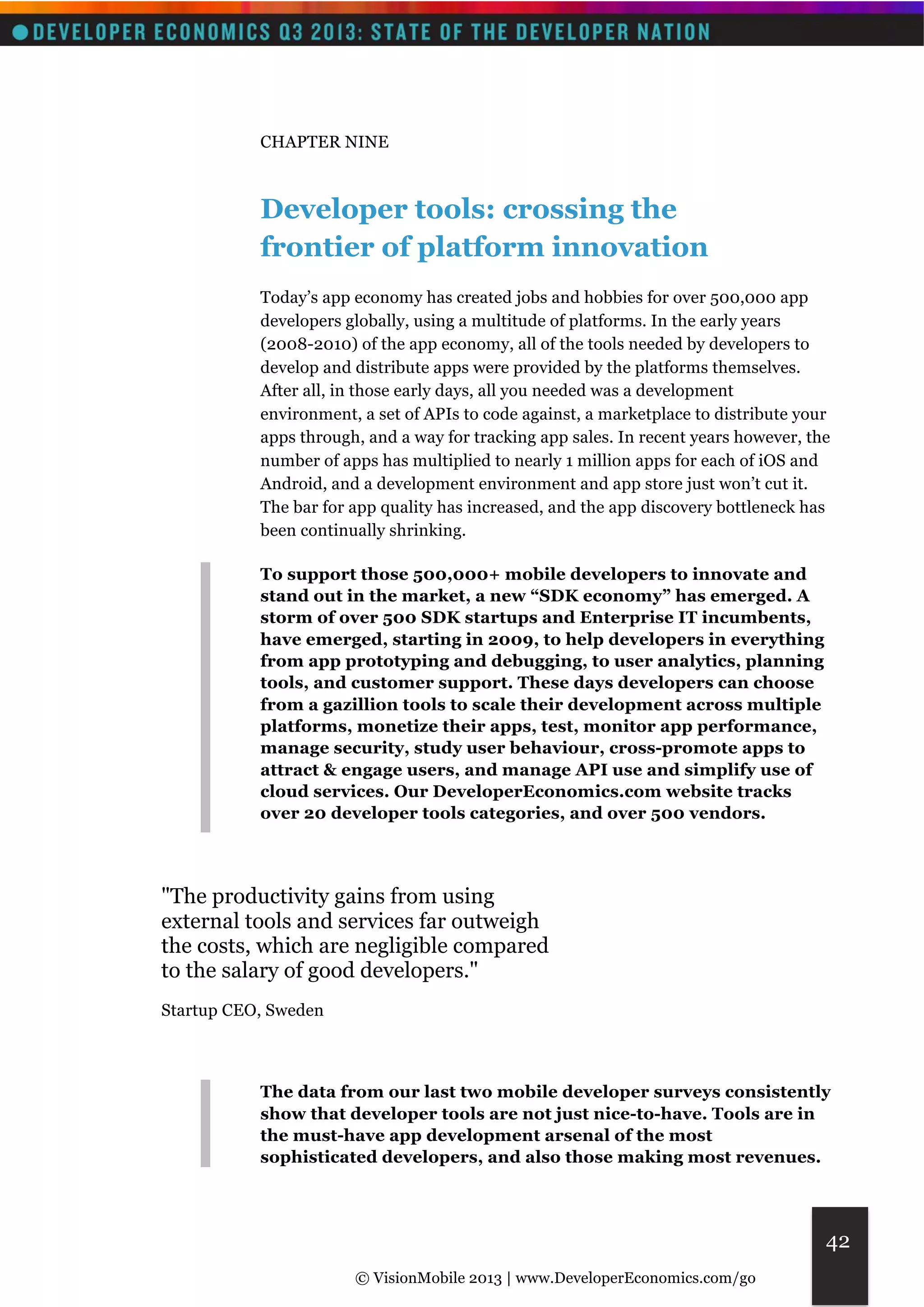 © VisionMobile 2013 | www.DeveloperEconomics.com/go 
42 
CHAPTER NINE 
Developer tools: crossing the 
frontier of platform innovation 
Today’s app economy has created jobs and hobbies for over 500,000 app 
developers globally, using a multitude of platforms. In the early years 
(2008-2010) of the app economy, all of the tools needed by developers to 
develop and distribute apps were provided by the platforms themselves. 
After all, in those early days, all you needed was a development 
environment, a set of APIs to code against, a marketplace to distribute your 
apps through, and a way for tracking app sales. In recent years however, the 
number of apps has multiplied to nearly 1 million apps for each of iOS and 
Android, and a development environment and app store just won’t cut it. 
The bar for app quality has increased, and the app discovery bottleneck has 
been continually shrinking. 
To support those 500,000+ mobile developers to innovate and 
stand out in the market, a new “SDK economy” has emerged. A 
storm of over 500 SDK startups and Enterprise IT incumbents, 
have emerged, starting in 2009, to help developers in everything 
from app prototyping and debugging, to user analytics, planning 
tools, and customer support. These days developers can choose 
from a gazillion tools to scale their development across multiple 
platforms, monetize their apps, test, monitor app performance, 
manage security, study user behaviour, cross-promote apps to 
attract & engage users, and manage API use and simplify use of 
cloud services. Our DeveloperEconomics.com website tracks 
over 20 developer tools categories, and over 500 vendors. 
"The productivity gains from using 
external tools and services far outweigh 
the costs, which are negligible compared 
to the salary of good developers." 
Startup CEO, Sweden 
The data from our last two mobile developer surveys consistently 
show that developer tools are not just nice-to-have. Tools are in 
the must-have app development arsenal of the most 
sophisticated developers, and also those making most revenues. 
 