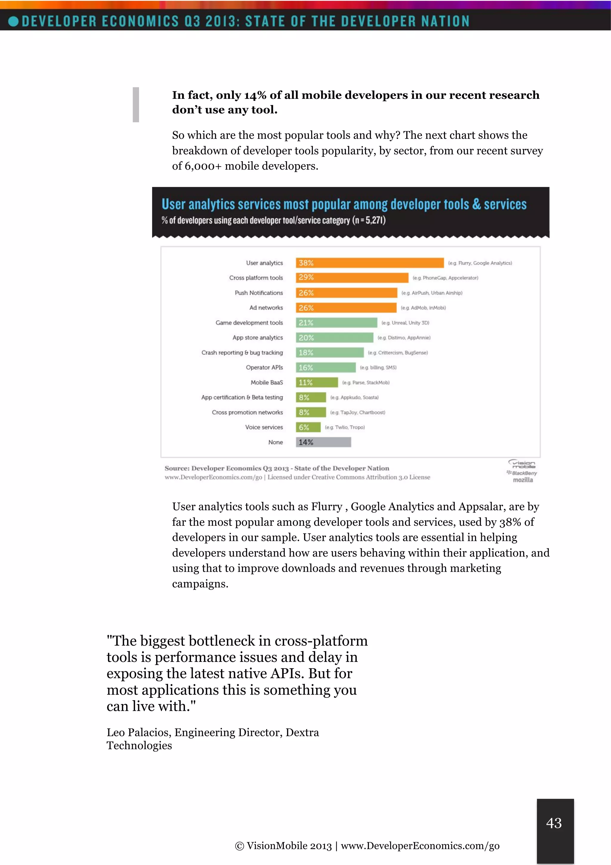 © VisionMobile 2013 | www.DeveloperEconomics.com/go 
43 
In fact, only 14% of all mobile developers in our recent research 
don’t use any tool. 
So which are the most popular tools and why? The next chart shows the 
breakdown of developer tools popularity, by sector, from our recent survey 
of 6,000+ mobile developers. 
User analytics tools such as Flurry , Google Analytics and Appsalar, are by 
far the most popular among developer tools and services, used by 38% of 
developers in our sample. User analytics tools are essential in helping 
developers understand how are users behaving within their application, and 
using that to improve downloads and revenues through marketing 
campaigns. 
"The biggest bottleneck in cross-platform 
tools is performance issues and delay in 
exposing the latest native APIs. But for 
most applications this is something you 
can live with." 
Leo Palacios, Engineering Director, Dextra 
Technologies 
 