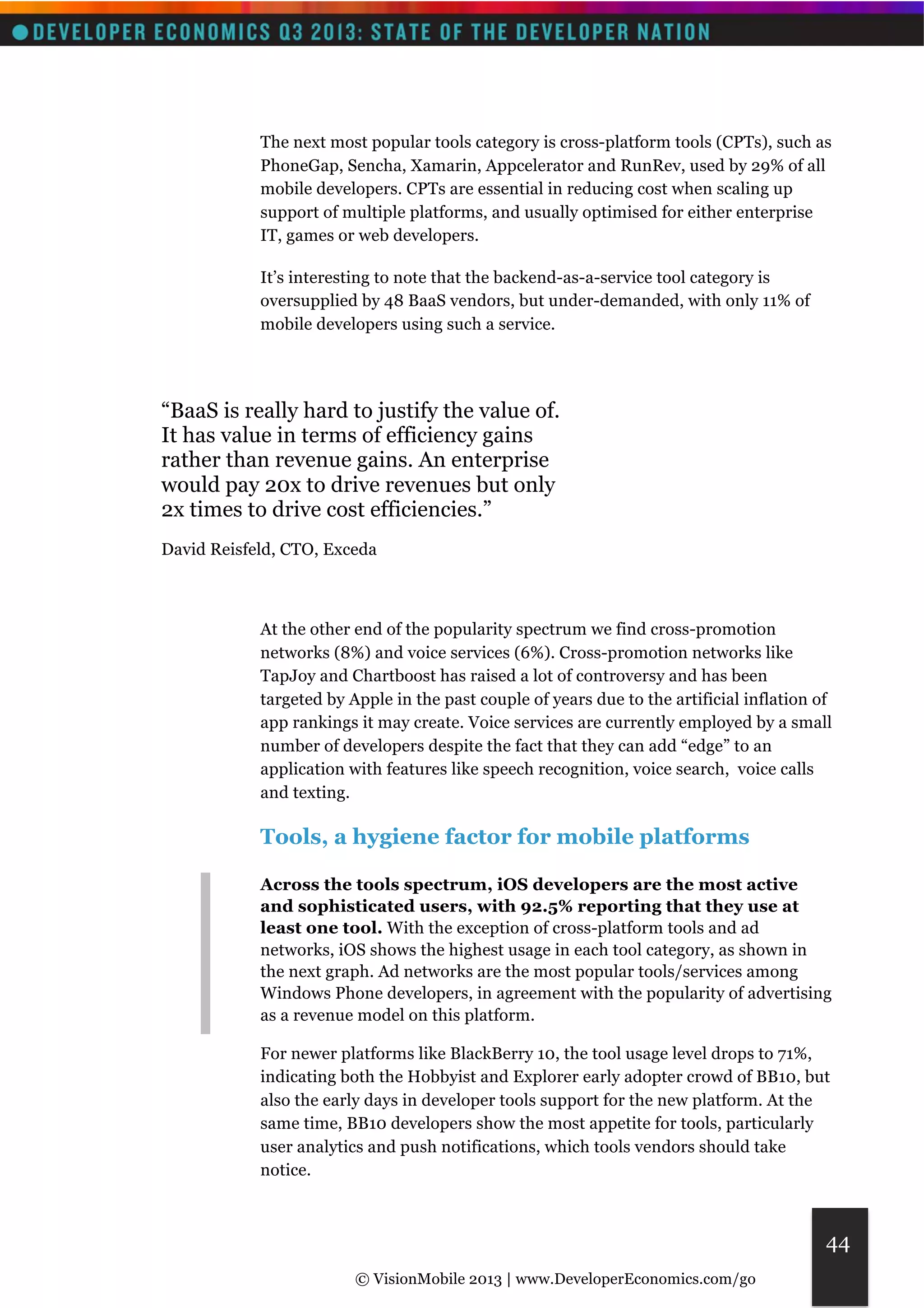 The next most popular tools category is cross-platform tools (CPTs), such as 
PhoneGap, Sencha, Xamarin, Appcelerator and RunRev, used by 29% of all 
mobile developers. CPTs are essential in reducing cost when scaling up 
support of multiple platforms, and usually optimised for either enterprise 
IT, games or web developers. 
© VisionMobile 2013 | www.DeveloperEconomics.com/go 
44 
It’s interesting to note that the backend-as-a-service tool category is 
oversupplied by 48 BaaS vendors, but under-demanded, with only 11% of 
mobile developers using such a service. 
“BaaS is really hard to justify the value of. 
It has value in terms of efficiency gains 
rather than revenue gains. An enterprise 
would pay 20x to drive revenues but only 
2x times to drive cost efficiencies.” 
David Reisfeld, CTO, Exceda 
At the other end of the popularity spectrum we find cross-promotion 
networks (8%) and voice services (6%). Cross-promotion networks like 
TapJoy and Chartboost has raised a lot of controversy and has been 
targeted by Apple in the past couple of years due to the artificial inflation of 
app rankings it may create. Voice services are currently employed by a small 
number of developers despite the fact that they can add “edge” to an 
application with features like speech recognition, voice search, voice calls 
and texting. 
Tools, a hygiene factor for mobile platforms 
Across the tools spectrum, iOS developers are the most active 
and sophisticated users, with 92.5% reporting that they use at 
least one tool. With the exception of cross-platform tools and ad 
networks, iOS shows the highest usage in each tool category, as shown in 
the next graph. Ad networks are the most popular tools/services among 
Windows Phone developers, in agreement with the popularity of advertising 
as a revenue model on this platform. 
For newer platforms like BlackBerry 10, the tool usage level drops to 71%, 
indicating both the Hobbyist and Explorer early adopter crowd of BB10, but 
also the early days in developer tools support for the new platform. At the 
same time, BB10 developers show the most appetite for tools, particularly 
user analytics and push notifications, which tools vendors should take 
notice. 
 