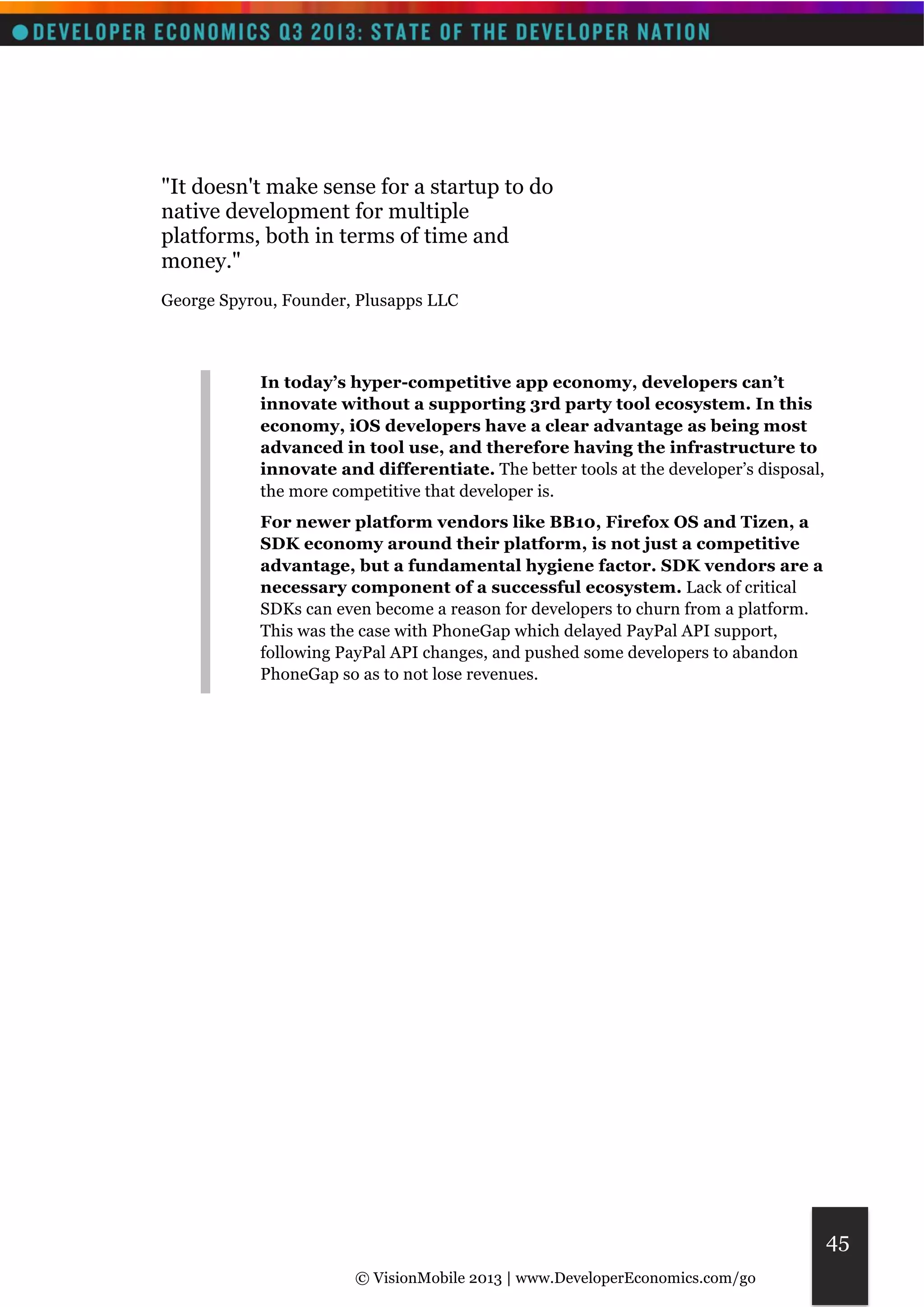 © VisionMobile 2013 | www.DeveloperEconomics.com/go 
45 
"It doesn't make sense for a startup to do 
native development for multiple 
platforms, both in terms of time and 
money." 
George Spyrou, Founder, Plusapps LLC 
In today’s hyper-competitive app economy, developers can’t 
innovate without a supporting 3rd party tool ecosystem. In this 
economy, iOS developers have a clear advantage as being most 
advanced in tool use, and therefore having the infrastructure to 
innovate and differentiate. The better tools at the developer’s disposal, 
the more competitive that developer is. 
For newer platform vendors like BB10, Firefox OS and Tizen, a 
SDK economy around their platform, is not just a competitive 
advantage, but a fundamental hygiene factor. SDK vendors are a 
necessary component of a successful ecosystem. Lack of critical 
SDKs can even become a reason for developers to churn from a platform. 
This was the case with PhoneGap which delayed PayPal API support, 
following PayPal API changes, and pushed some developers to abandon 
PhoneGap so as to not lose revenues. 
 