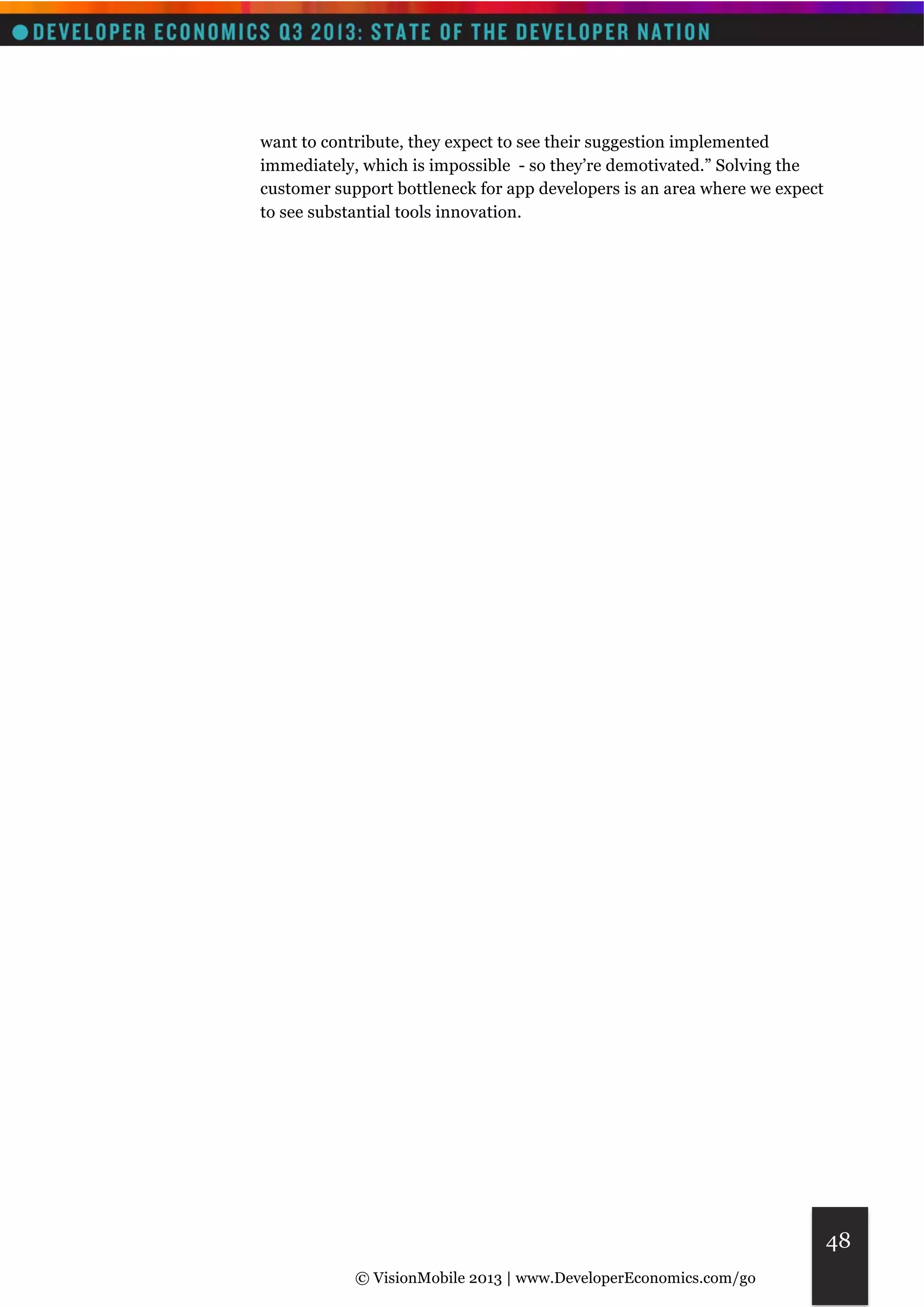 © VisionMobile 2013 | www.DeveloperEconomics.com/go 
48 
want to contribute, they expect to see their suggestion implemented 
immediately, which is impossible - so they’re demotivated.” Solving the 
customer support bottleneck for app developers is an area where we expect 
to see substantial tools innovation. 
 