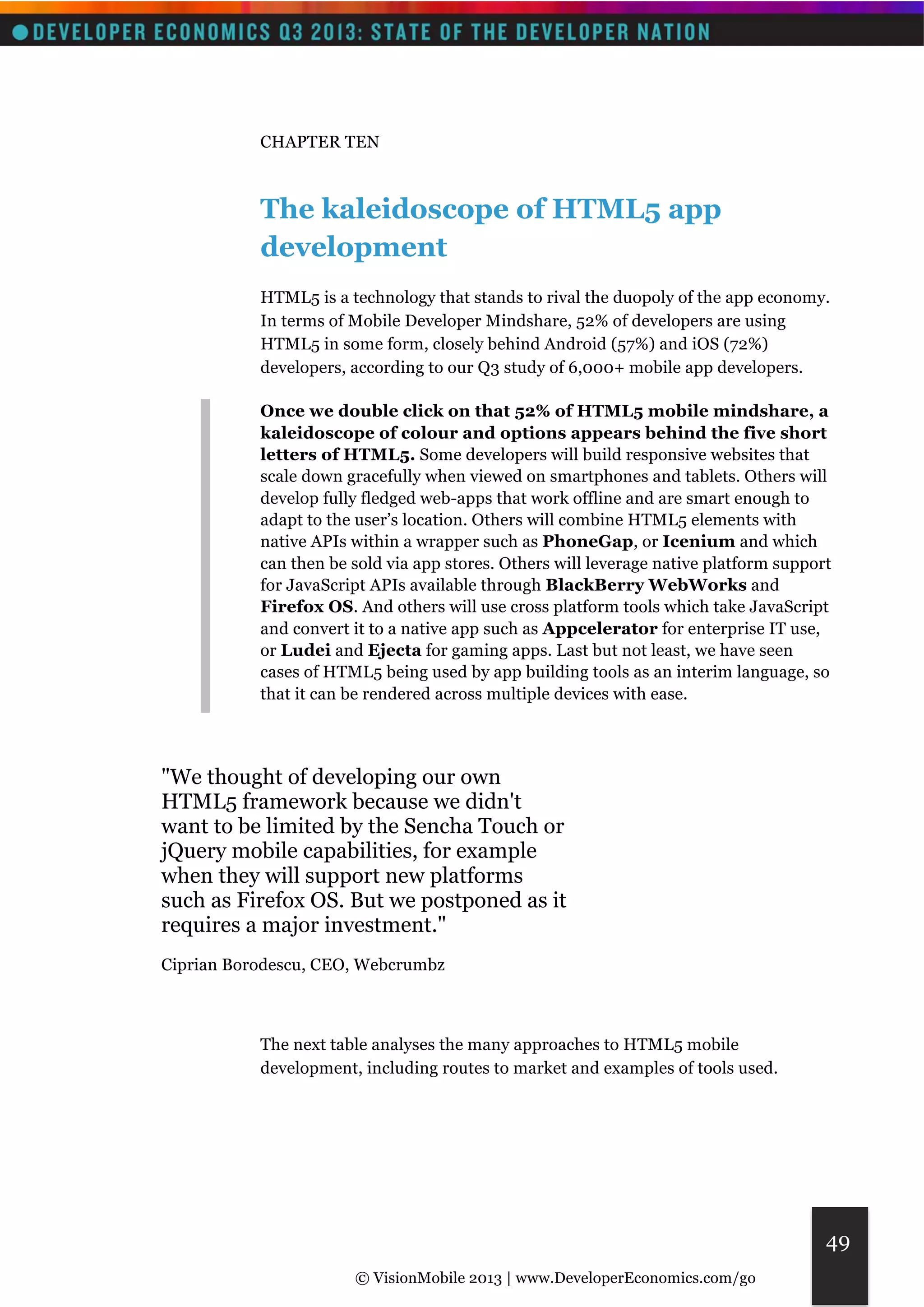 © VisionMobile 2013 | www.DeveloperEconomics.com/go 
49 
CHAPTER TEN 
The kaleidoscope of HTML5 app 
development 
HTML5 is a technology that stands to rival the duopoly of the app economy. 
In terms of Mobile Developer Mindshare, 52% of developers are using 
HTML5 in some form, closely behind Android (57%) and iOS (72%) 
developers, according to our Q3 study of 6,000+ mobile app developers. 
Once we double click on that 52% of HTML5 mobile mindshare, a 
kaleidoscope of colour and options appears behind the five short 
letters of HTML5. Some developers will build responsive websites that 
scale down gracefully when viewed on smartphones and tablets. Others will 
develop fully fledged web-apps that work offline and are smart enough to 
adapt to the user’s location. Others will combine HTML5 elements with 
native APIs within a wrapper such as PhoneGap, or Icenium and which 
can then be sold via app stores. Others will leverage native platform support 
for JavaScript APIs available through BlackBerry WebWorks and 
Firefox OS. And others will use cross platform tools which take JavaScript 
and convert it to a native app such as Appcelerator for enterprise IT use, 
or Ludei and Ejecta for gaming apps. Last but not least, we have seen 
cases of HTML5 being used by app building tools as an interim language, so 
that it can be rendered across multiple devices with ease. 
"We thought of developing our own 
HTML5 framework because we didn't 
want to be limited by the Sencha Touch or 
jQuery mobile capabilities, for example 
when they will support new platforms 
such as Firefox OS. But we postponed as it 
requires a major investment." 
Ciprian Borodescu, CEO, Webcrumbz 
The next table analyses the many approaches to HTML5 mobile 
development, including routes to market and examples of tools used. 
 