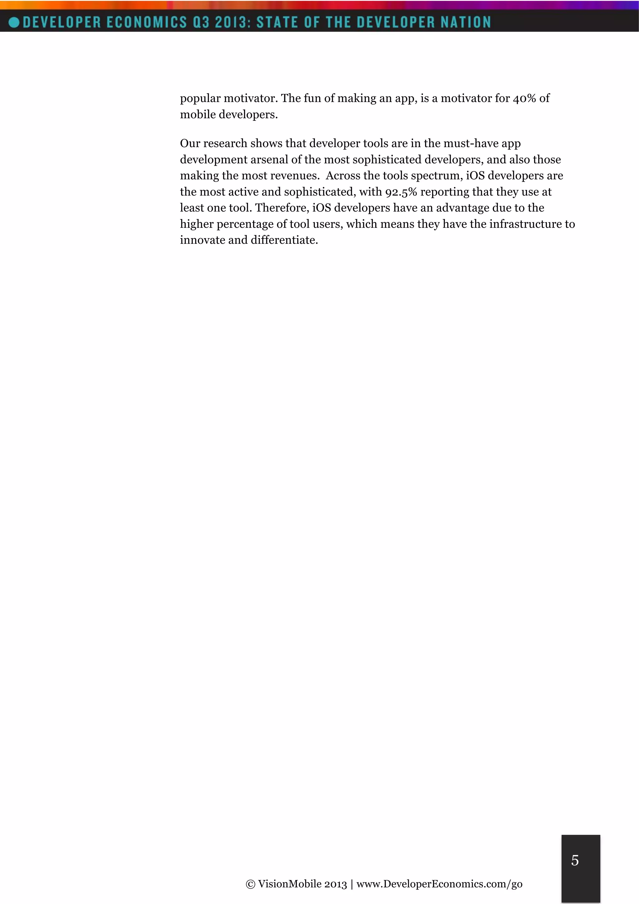 © VisionMobile 2013 | www.DeveloperEconomics.com/go 
5 
popular motivator. The fun of making an app, is a motivator for 40% of 
mobile developers. 
Our research shows that developer tools are in the must-have app 
development arsenal of the most sophisticated developers, and also those 
making the most revenues. Across the tools spectrum, iOS developers are 
the most active and sophisticated, with 92.5% reporting that they use at 
least one tool. Therefore, iOS developers have an advantage due to the 
higher percentage of tool users, which means they have the infrastructure to 
innovate and differentiate. 
 
