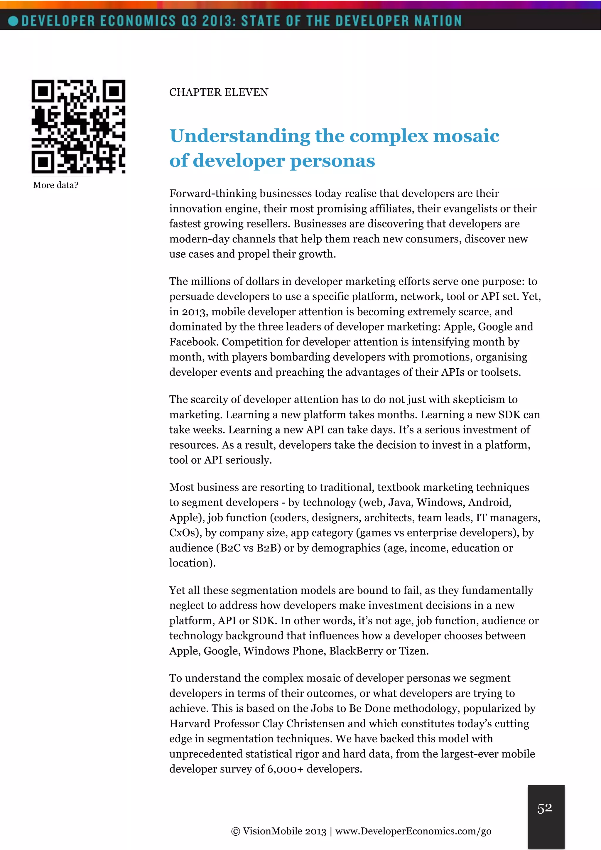 © VisionMobile 2013 | www.DeveloperEconomics.com/go 
52 
CHAPTER ELEVEN 
Understanding the complex mosaic 
of developer personas 
Forward-thinking businesses today realise that developers are their 
innovation engine, their most promising affiliates, their evangelists or their 
fastest growing resellers. Businesses are discovering that developers are 
modern-day channels that help them reach new consumers, discover new 
use cases and propel their growth. 
The millions of dollars in developer marketing efforts serve one purpose: to 
persuade developers to use a specific platform, network, tool or API set. Yet, 
in 2013, mobile developer attention is becoming extremely scarce, and 
dominated by the three leaders of developer marketing: Apple, Google and 
Facebook. Competition for developer attention is intensifying month by 
month, with players bombarding developers with promotions, organising 
developer events and preaching the advantages of their APIs or toolsets. 
The scarcity of developer attention has to do not just with skepticism to 
marketing. Learning a new platform takes months. Learning a new SDK can 
take weeks. Learning a new API can take days. It’s a serious investment of 
resources. As a result, developers take the decision to invest in a platform, 
tool or API seriously. 
Most business are resorting to traditional, textbook marketing techniques 
to segment developers - by technology (web, Java, Windows, Android, 
Apple), job function (coders, designers, architects, team leads, IT managers, 
CxOs), by company size, app category (games vs enterprise developers), by 
audience (B2C vs B2B) or by demographics (age, income, education or 
location). 
Yet all these segmentation models are bound to fail, as they fundamentally 
neglect to address how developers make investment decisions in a new 
platform, API or SDK. In other words, it’s not age, job function, audience or 
technology background that influences how a developer chooses between 
Apple, Google, Windows Phone, BlackBerry or Tizen. 
To understand the complex mosaic of developer personas we segment 
developers in terms of their outcomes, or what developers are trying to 
achieve. This is based on the Jobs to Be Done methodology, popularized by 
Harvard Professor Clay Christensen and which constitutes today’s cutting 
edge in segmentation techniques. We have backed this model with 
unprecedented statistical rigor and hard data, from the largest-ever mobile 
developer survey of 6,000+ developers. 
__________ 
More data? 
 