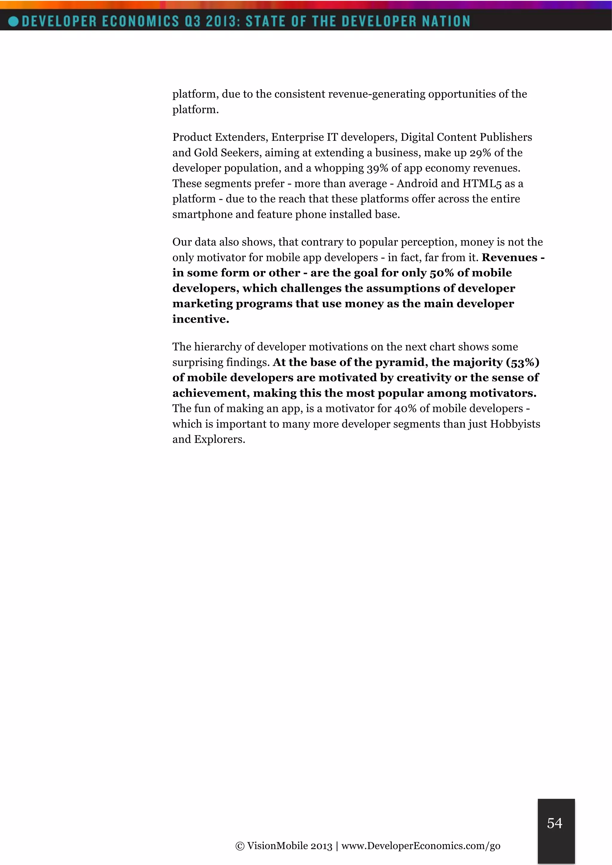 © VisionMobile 2013 | www.DeveloperEconomics.com/go 
54 
platform, due to the consistent revenue-generating opportunities of the 
platform. 
Product Extenders, Enterprise IT developers, Digital Content Publishers 
and Gold Seekers, aiming at extending a business, make up 29% of the 
developer population, and a whopping 39% of app economy revenues. 
These segments prefer - more than average - Android and HTML5 as a 
platform - due to the reach that these platforms offer across the entire 
smartphone and feature phone installed base. 
Our data also shows, that contrary to popular perception, money is not the 
only motivator for mobile app developers - in fact, far from it. Revenues - 
in some form or other - are the goal for only 50% of mobile 
developers, which challenges the assumptions of developer 
marketing programs that use money as the main developer 
incentive. 
The hierarchy of developer motivations on the next chart shows some 
surprising findings. At the base of the pyramid, the majority (53%) 
of mobile developers are motivated by creativity or the sense of 
achievement, making this the most popular among motivators. 
The fun of making an app, is a motivator for 40% of mobile developers - 
which is important to many more developer segments than just Hobbyists 
and Explorers. 
 