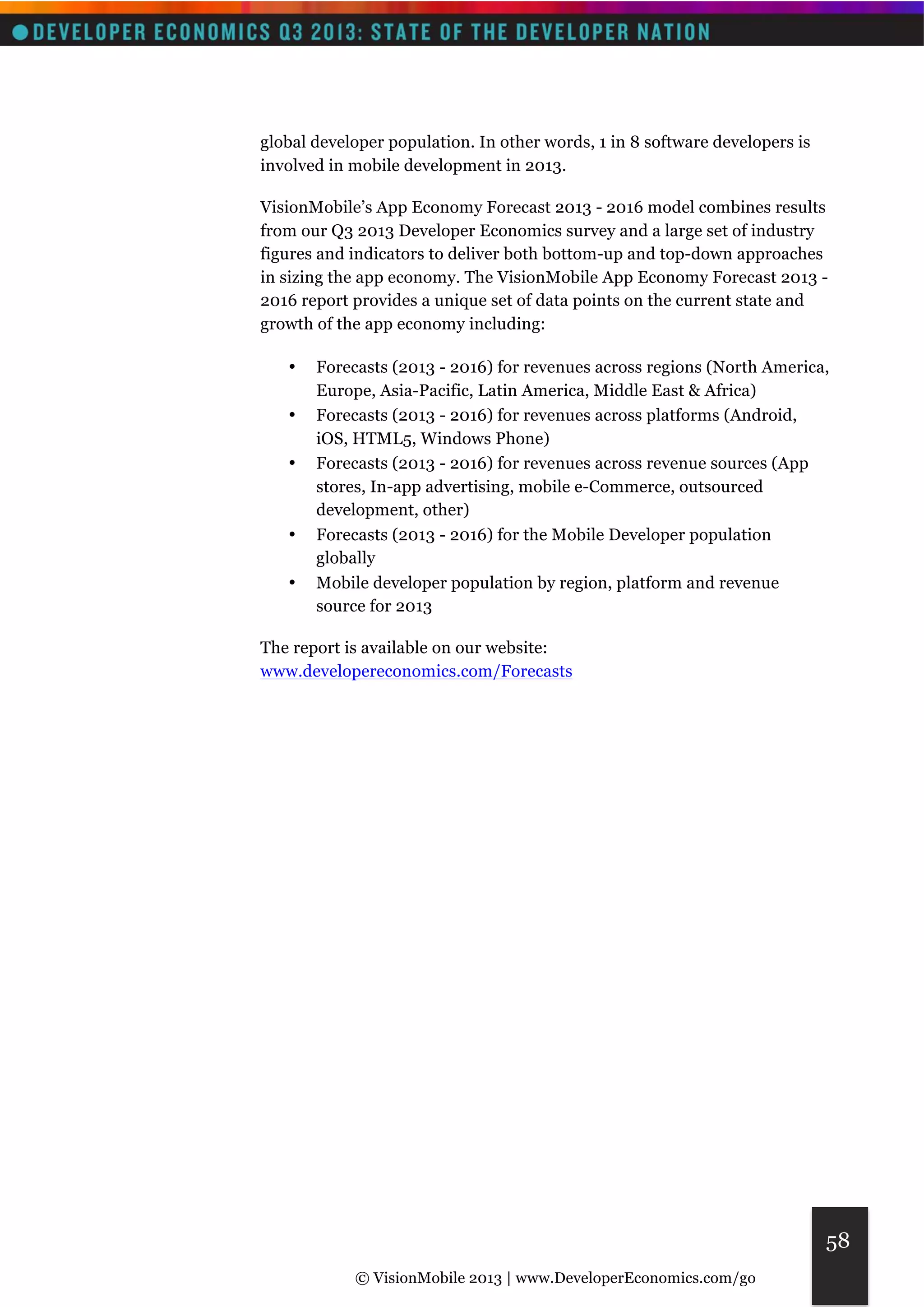 © VisionMobile 2013 | www.DeveloperEconomics.com/go 
58 
global developer population. In other words, 1 in 8 software developers is 
involved in mobile development in 2013. 
VisionMobile’s App Economy Forecast 2013 - 2016 model combines results 
from our Q3 2013 Developer Economics survey and a large set of industry 
figures and indicators to deliver both bottom-up and top-down approaches 
in sizing the app economy. The VisionMobile App Economy Forecast 2013 - 
2016 report provides a unique set of data points on the current state and 
growth of the app economy including: 
• Forecasts (2013 - 2016) for revenues across regions (North America, 
Europe, Asia-Pacific, Latin America, Middle East & Africa) 
• Forecasts (2013 - 2016) for revenues across platforms (Android, 
iOS, HTML5, Windows Phone) 
• Forecasts (2013 - 2016) for revenues across revenue sources (App 
stores, In-app advertising, mobile e-Commerce, outsourced 
development, other) 
• Forecasts (2013 - 2016) for the Mobile Developer population 
globally 
• Mobile developer population by region, platform and revenue 
source for 2013 
The report is available on our website: 
www.developereconomics.com/Forecasts 
 