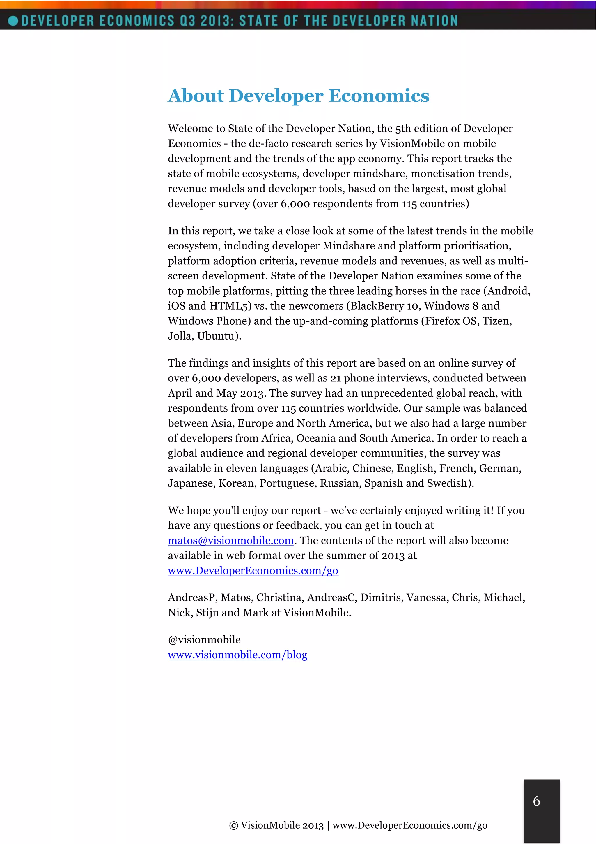 © VisionMobile 2013 | www.DeveloperEconomics.com/go 
6 
About Developer Economics 
Welcome to State of the Developer Nation, the 5th edition of Developer 
Economics - the de-facto research series by VisionMobile on mobile 
development and the trends of the app economy. This report tracks the 
state of mobile ecosystems, developer mindshare, monetisation trends, 
revenue models and developer tools, based on the largest, most global 
developer survey (over 6,000 respondents from 115 countries) 
In this report, we take a close look at some of the latest trends in the mobile 
ecosystem, including developer Mindshare and platform prioritisation, 
platform adoption criteria, revenue models and revenues, as well as multi-screen 
development. State of the Developer Nation examines some of the 
top mobile platforms, pitting the three leading horses in the race (Android, 
iOS and HTML5) vs. the newcomers (BlackBerry 10, Windows 8 and 
Windows Phone) and the up-and-coming platforms (Firefox OS, Tizen, 
Jolla, Ubuntu). 
The findings and insights of this report are based on an online survey of 
over 6,000 developers, as well as 21 phone interviews, conducted between 
April and May 2013. The survey had an unprecedented global reach, with 
respondents from over 115 countries worldwide. Our sample was balanced 
between Asia, Europe and North America, but we also had a large number 
of developers from Africa, Oceania and South America. In order to reach a 
global audience and regional developer communities, the survey was 
available in eleven languages (Arabic, Chinese, English, French, German, 
Japanese, Korean, Portuguese, Russian, Spanish and Swedish). 
We hope you'll enjoy our report - we've certainly enjoyed writing it! If you 
have any questions or feedback, you can get in touch at 
matos@visionmobile.com. The contents of the report will also become 
available in web format over the summer of 2013 at 
www.DeveloperEconomics.com/go 
AndreasP, Matos, Christina, AndreasC, Dimitris, Vanessa, Chris, Michael, 
Nick, Stijn and Mark at VisionMobile. 
@visionmobile 
www.visionmobile.com/blog 
 
