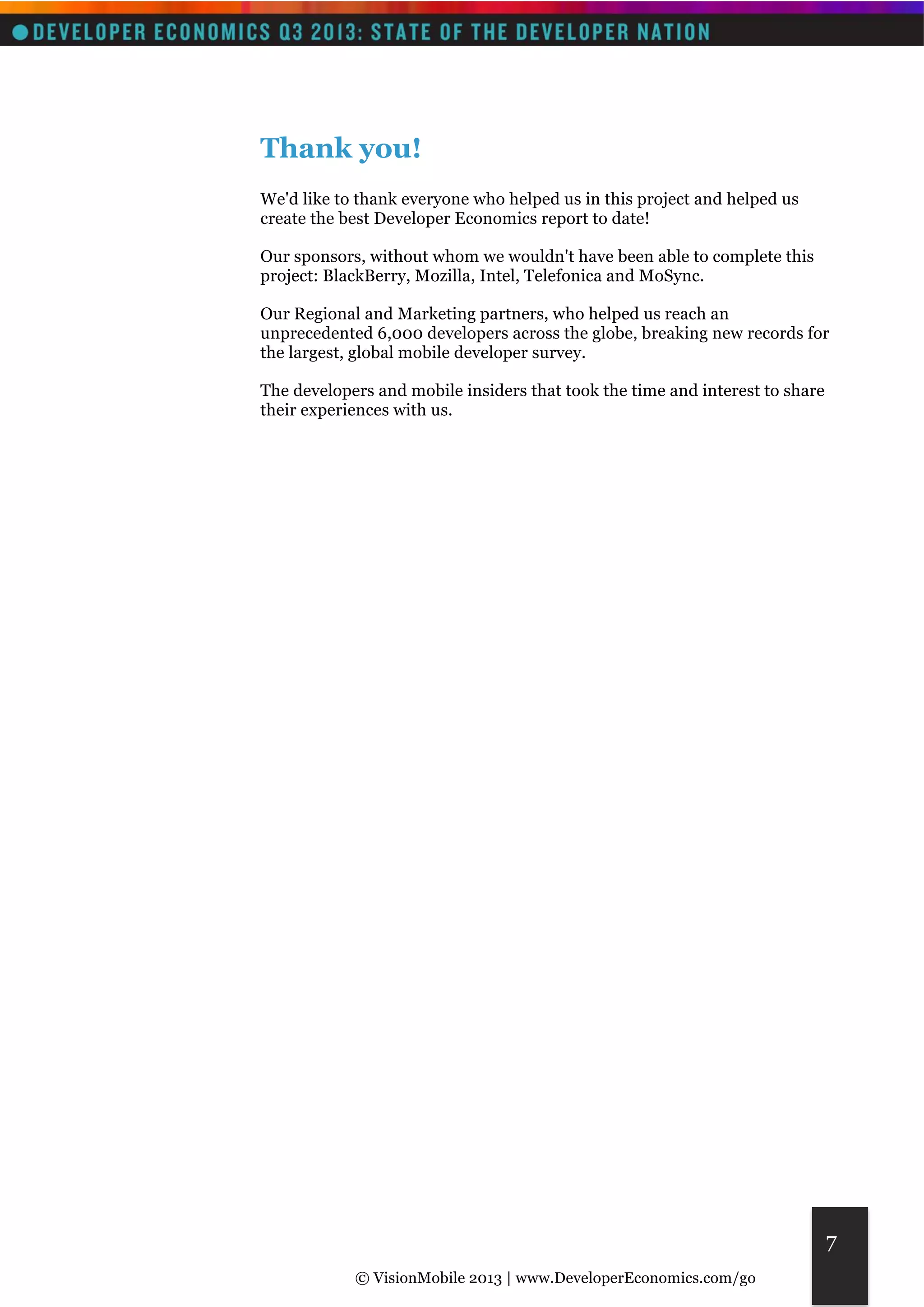 © VisionMobile 2013 | www.DeveloperEconomics.com/go 
7 
Thank you! 
We'd like to thank everyone who helped us in this project and helped us 
create the best Developer Economics report to date! 
Our sponsors, without whom we wouldn't have been able to complete this 
project: BlackBerry, Mozilla, Intel, Telefonica and MoSync. 
Our Regional and Marketing partners, who helped us reach an 
unprecedented 6,000 developers across the globe, breaking new records for 
the largest, global mobile developer survey. 
The developers and mobile insiders that took the time and interest to share 
their experiences with us. 
 