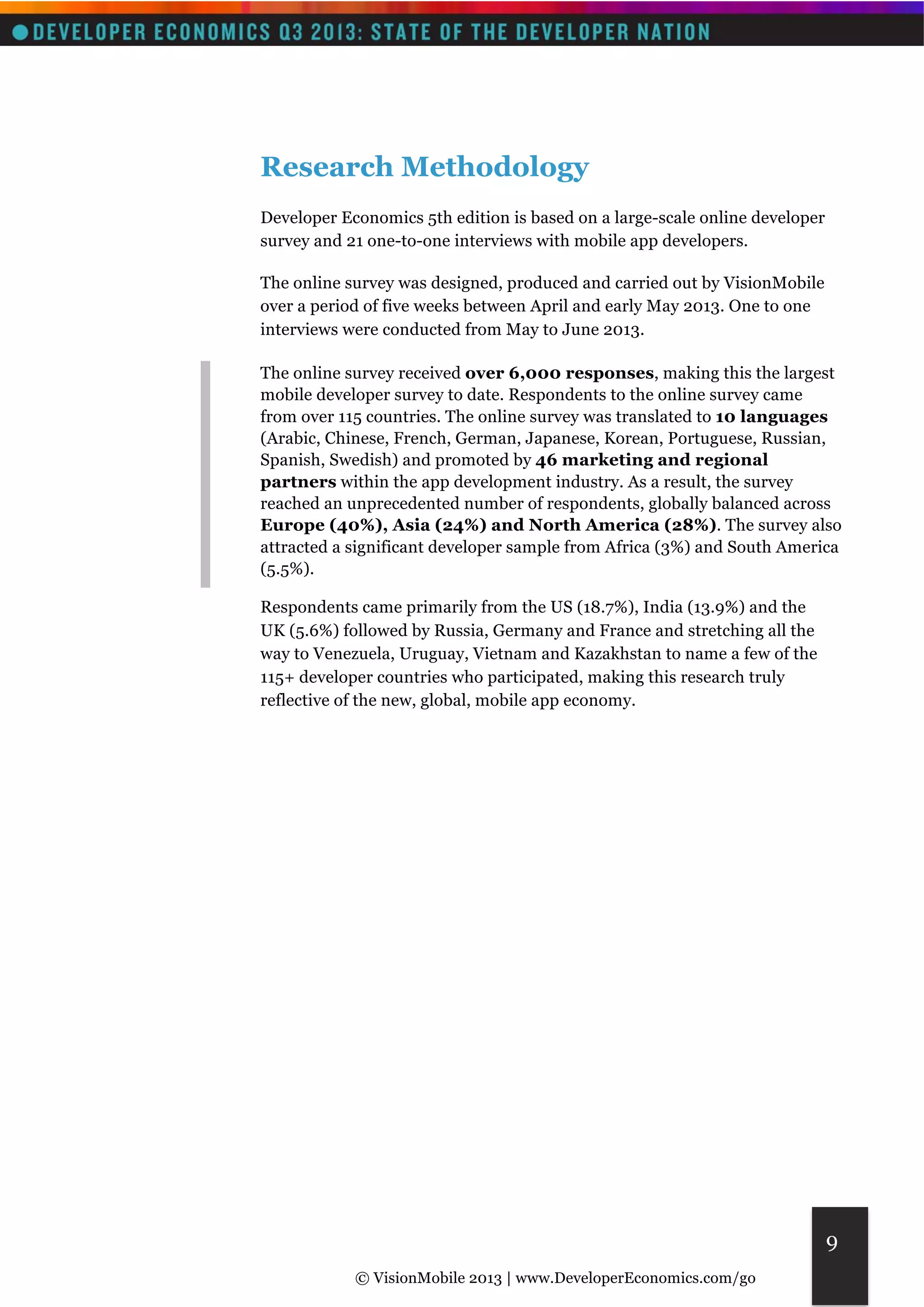 © VisionMobile 2013 | www.DeveloperEconomics.com/go 
9 
Research Methodology 
Developer Economics 5th edition is based on a large-scale online developer 
survey and 21 one-to-one interviews with mobile app developers. 
The online survey was designed, produced and carried out by VisionMobile 
over a period of five weeks between April and early May 2013. One to one 
interviews were conducted from May to June 2013. 
The online survey received over 6,000 responses, making this the largest 
mobile developer survey to date. Respondents to the online survey came 
from over 115 countries. The online survey was translated to 10 languages 
(Arabic, Chinese, French, German, Japanese, Korean, Portuguese, Russian, 
Spanish, Swedish) and promoted by 46 marketing and regional 
partners within the app development industry. As a result, the survey 
reached an unprecedented number of respondents, globally balanced across 
Europe (40%), Asia (24%) and North America (28%). The survey also 
attracted a significant developer sample from Africa (3%) and South America 
(5.5%). 
Respondents came primarily from the US (18.7%), India (13.9%) and the 
UK (5.6%) followed by Russia, Germany and France and stretching all the 
way to Venezuela, Uruguay, Vietnam and Kazakhstan to name a few of the 
115+ developer countries who participated, making this research truly 
reflective of the new, global, mobile app economy. 
 