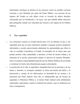 individuales constituye la defensa de las personas contra las posibles acciones
invasoras a esas libertades por parte del Poder Público. Las acciones de los
órganos del Estado no sólo deben evitar la invasión de dichos derechos
reconocidos por la Constitución y las leyes, sino que también deben intervenir
para protegerlos cuando son vulnerados por terceros o por alguno de los Poderes
Públicos.
2. Paz y seguridad
26 Los mexicanos creamos un Estado-Nación para vivir en libertad, en paz y con
seguridad, para que en estas condiciones podamos conseguir nuestros propósitos
individuales y sociales aprovechando cabalmente las oportunidades que ofrece la
vida en sociedad. Concedimos al Estado el monopolio de la fuerza para que
proteja nuestras vidas, propiedades y derechos, el fruto de nuestro trabajo y la
soberanía de la nación, preservando siempre el ejercicio de nuestras libertades.
Ésta es la primera responsabilidad específica de los Poderes Públicos de un Estado
y constituye el criterio más elemental para juzgar su desempeño.
27 La protección de la vida, la seguridad e integridad física de las personas y de sus
bienes y derechos se consiguen mediante la eficaz prevención del delito y la
persecución y castigo de los delincuentes; la idoneidad de las normas y la
autonomía del Poder Judicial. Para ello, es indispensable que las fuerzas de
seguridad, el Ministerio Público y el mismo Poder Judicial estén debidamente
organizados, capacitados y sujetos a rendición de cuentas, y que se conduzcan con
ética y transparencia.
9
 