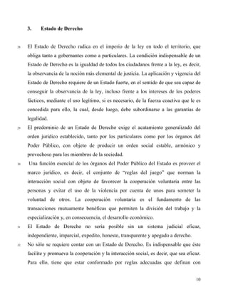 3. Estado de Derecho
28 El Estado de Derecho radica en el imperio de la ley en todo el territorio, que
obliga tanto a gobernantes como a particulares. La condición indispensable de un
Estado de Derecho es la igualdad de todos los ciudadanos frente a la ley, es decir,
la observancia de la noción más elemental de justicia. La aplicación y vigencia del
Estado de Derecho requiere de un Estado fuerte, en el sentido de que sea capaz de
conseguir la observancia de la ley, incluso frente a los intereses de los poderes
fácticos, mediante el uso legítimo, si es necesario, de la fuerza coactiva que le es
concedida para ello, la cual, desde luego, debe subordinarse a las garantías de
legalidad.
29 El predominio de un Estado de Derecho exige el acatamiento generalizado del
orden jurídico establecido, tanto por los particulares como por los órganos del
Poder Público, con objeto de producir un orden social estable, armónico y
provechoso para los miembros de la sociedad.
30 Una función esencial de los órganos del Poder Público del Estado es proveer el
marco jurídico, es decir, el conjunto de “reglas del juego” que norman la
interacción social con objeto de favorecer la cooperación voluntaria entre las
personas y evitar el uso de la violencia por cuenta de unos para someter la
voluntad de otros. La cooperación voluntaria es el fundamento de las
transacciones mutuamente benéficas que permiten la división del trabajo y la
especialización y, en consecuencia, el desarrollo económico.
31 El Estado de Derecho no sería posible sin un sistema judicial eficaz,
independiente, imparcial, expedito, honesto, transparente y apegado a derecho.
32 No sólo se requiere contar con un Estado de Derecho. Es indispensable que éste
facilite y promueva la cooperación y la interacción social, es decir, que sea eficaz.
Para ello, tiene que estar conformado por reglas adecuadas que definan con
10
 
