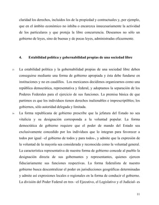 claridad los derechos, incluidos los de la propiedad y contractuales y, por ejemplo,
que en el ámbito económico no inhiba o encarezca innecesariamente la actividad
de los particulares y que proteja la libre concurrencia. Deseamos no sólo un
gobierno de leyes, sino de buenas y de pocas leyes, administradas eficazmente.
4. Estabilidad política y gobernabilidad propias de una sociedad libre
33 La estabilidad política y la gobernabilidad propias de una sociedad libre deben
conseguirse mediante una forma de gobierno apropiada y ésta debe fundarse en
instituciones y no en caudillos. Los mexicanos decidimos organizarnos como una
república democrática, representativa y federal, y adoptamos la separación de los
Poderes Federales para el ejercicio de sus funciones. La premisa básica de que
partimos es que los individuos tienen derechos inalienables e imprescriptibles; los
gobiernos, sólo autoridad delegada y limitada.
34 La forma republicana de gobierno prescribe que la jefatura del Estado no sea
vitalicia y su designación corresponda a la voluntad popular. La forma
democrática de gobierno requiere que el poder de mando del Estado sea
exclusivamente concedido por los individuos que lo integran para favorecer a
todos por igual –el gobierno de todos y para todos-, y admite que la expresión de
la voluntad de la mayoría sea considerada y reconocida como la voluntad general.
La característica representativa de nuestra forma de gobierno concede al pueblo la
designación directa de sus gobernantes y representantes, quienes ejercen
fiduciariamente sus funciones respectivas. La forma federalista de nuestro
gobierno busca descentralizar el poder en jurisdicciones geográficas determinadas
y admite así expresiones locales o regionales en la forma de conducir el gobierno.
La división del Poder Federal en tres –el Ejecutivo, el Legislativo y el Judicial- es
11
 