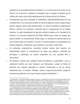 producto de la necesidad práctica de limitarlo y, en consecuencia, de evitar un uso
abusivo en su ejercicio, mediante el contrapeso que se impone al ordenar que la
validez del mismo acto exija la participación de al menos dos de los Poderes.
35 Consideramos que, para conseguir la estabilidad y gobernabilidad propias de una
sociedad libre, no es necesario cambiar la forma de gobierno actual, aunque deben
hacerse algunos ajustes para perfeccionarla. La forma de gobierno adoptada por
México contiene los elementos esenciales para la organización de un Estado
moderno: la regla fundamental de decisión colectiva basada en la voluntad de la
mayoría y la necesaria dispersión del Poder Público para evitar los riesgos que
pueda entrañar su concentración. Desde luego, se mantiene la premisa básica de
que el poder radica en el pueblo y de que es él quien designa a sus gobernantes de
manera temporal y, finalmente, que el gobierno es de todos y para todos.
36 La estructura corporativista construida durante setenta años requiere ser
desmantelada porque la concentración de poder que propicia, sostenida por
privilegios y prebendas, no resulta compatible con una sociedad libre y
democrática.
37 No podemos soslayar que cualquier forma de gobierno es perfectible y que es
conducido también por seres humanos con limitaciones, aunque la forma de
gobierno que tenemos plasmada en nuestra Constitución es de las menos
imperfectas que se conocen. Siempre existen riesgos de desviación,5
aunque la
estructura de gobierno con la que contamos permite enfrentarlos. 6
5
A continuación, se presentan algunos ejemplos de riesgo: la voluntad de la mayoría es la que decide aunque ésta es
falible o puede ser engañada; un gobierno democráticamente electo puede degenerar en la demagogia, es decir, en
un gobierno que sólo pretenda servir a los desposeídos y no a todos; un grupo faccioso puede llegar al poder por
las urnas y desde ahí destruir las instituciones y conformar un gobierno oligárquico, y con él sólo gobernar para su
beneficio y no para el de todos o simplemente puede producirse un golpe de estado.
6
Sin embargo, puede resultar insuficiente si las convicciones liberales, republicanas y democráticas de la mayor
parte de la población no están sólidamente arraigadas e incluso dispuestas a la resistencia civil. La educación del
pueblo, y específicamente la cívica; la percepción mayoritaria de la población en la bondad del sistema; el valor
moral, la educación en los menesteres políticos y el carácter de los líderes sociales; la independencia de los medios
de comunicación y su participación en la promoción de los valores liberales y democráticos, son todos ellos
factores indispensables para la estabilidad y perdurabilidad de nuestra forma de gobierno y de nuestras libertades.
12
 