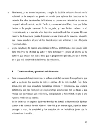 38 Finalmente, y no menos importante, la regla de decisión colectiva basada en la
voluntad de la mayoría no puede ser usada para aplastar los derechos de la
minoría. Por ello, los derechos individuales no pueden ser violentados sin que se
rompa el virtual contrato social. Es decir, en una sociedad libre, tiene que haber
límites a la propia voluntad de la mayoría, y esos límites radican en el
reconocimiento y el respeto a los derechos inalienables de las personas. De otra
manera, la democracia podría degenerar en una tiranía de la mayoría, situación
que puede conducir al peor de los despotismos: uno anónimo y con diluyente
responsabilidad.
39 Como resultado de nuestra experiencia histórica, conformamos un Estado laico
para preservar la libertad de culto y para distinguir y separar el ámbito de lo
público, que a todos nos atañe, de lo que es propiamente privado, que es el ámbito
en el que está comprendida la libertad de conciencia.
5. Gobierno eficaz y promotor del desarrollo
40 Para su adecuado funcionamiento, la vida en sociedad requiere de un gobierno que
vele y gestione los asuntos de interés público de la colectividad. Éste debe
conducirse con una estructura burocrática mínima y competente, que cumpla
cabalmente con las funciones de orden público establecidas por las leyes y que
realice sus actividades con eficiencia, transparencia y honestidad, sujeta a una
rigurosa rendición de cuentas.
El fin último de los órganos del Poder Público del Estado es la promoción del bien
común o del llamado interés público. Para ello, y en primer lugar, aquellos deben
proteger la vida, la propiedad y los derechos de los individuos junto con la
soberanía de la nación.
13
 