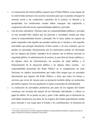 41 La consecución del interés público requiere que el Poder Público, como órgano de
la colectividad, promueva las acciones necesarias para que se puedan conseguir la
armonía social y las condiciones materiales de la justicia, la libertad y la
prosperidad. Las instituciones creadas deben conseguir una separación y
cooperación eficiente de las responsabilidades públicas y privadas.
42 Una división subsidiaria7
eficiente entre las responsabilidades públicas y privadas
en una sociedad libre implica que las personas y sociedades creadas por éstas
tienen la responsabilidad directa y principal. Por lo tanto, deben ser capaces de
poder emprender todo aquello que puedan realizar por sí mismas y sólo aquellas
actividades que persigan únicamente el bien común, o en caso contrario, que no
puedan ser ejecutadas eficientemente por los particulares podrán ser efectuadas
por los órganos del Estado. Ejemplos de lo anterior son la defensa nacional, la
seguridad pública, la administración de justicia, la provisión de bienes públicos y
de algunas obras de infraestructura, las acciones de salud pública y el
financiamiento de la educación pública y de algunas obras sociales. La
responsabilidad primordial del Poder Público en el cumplimiento de estas
funciones no implica necesariamente que todas ellas tengan que ser prestadas
directamente por órganos del Poder Público, o bien, que todos los bienes y
servicios que sirven de insumo para su prestación también deban ser producidos
por dichos órganos. En esto igualmente se aplica el principio de subsidiaridad.
43 La realización de actividades productivas por parte de los órganos del Estado
constituye una invasión del espacio de las libertades individuales y vulnera su
papel de árbitro. No se puede ser juez y parte. Cabe señalar que la realización de
actividades productivas por parte de los órganos del Estado generalmente resulta
poco eficiente y con riesgo para el Estado y los contribuyentes: la estructura de
7
De acuerdo al Diccionario de la Real Academia Española, la responsabilidad subsidiaria es aquella que entra en
juego en defecto de la directa y principal de otra persona.
14
 