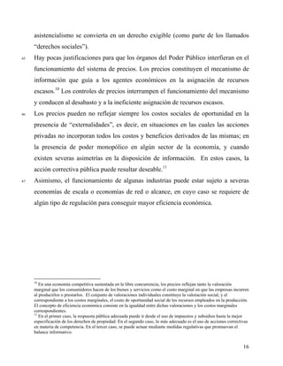 asistencialismo se convierta en un derecho exigible (como parte de los llamados
“derechos sociales”).
45 Hay pocas justificaciones para que los órganos del Poder Público interfieran en el
funcionamiento del sistema de precios. Los precios constituyen el mecanismo de
información que guía a los agentes económicos en la asignación de recursos
escasos.10
Los controles de precios interrumpen el funcionamiento del mecanismo
y conducen al desabasto y a la ineficiente asignación de recursos escasos.
46 Los precios pueden no reflejar siempre los costos sociales de oportunidad en la
presencia de “externalidades”, es decir, en situaciones en las cuales las acciones
privadas no incorporan todos los costos y beneficios derivados de las mismas; en
la presencia de poder monopólico en algún sector de la economía, y cuando
existen severas asimetrías en la disposición de información. En estos casos, la
acción correctiva pública puede resultar deseable.11
47 Asimismo, el funcionamiento de algunas industrias puede estar sujeto a severas
economías de escala o economías de red o alcance, en cuyo caso se requiere de
algún tipo de regulación para conseguir mayor eficiencia económica.
10
En una economía competitiva sustentada en la libre concurrencia, los precios reflejan tanto la valoración
marginal que los consumidores hacen de los bienes y servicios como el costo marginal en que las empresas incurren
al producirlos o prestarlos. El conjunto de valoraciones individuales constituye la valoración social, y el
correspondiente a los costos marginales, el costo de oportunidad social de los recursos empleados en la producción.
El concepto de eficiencia económica consiste en la igualdad entre dichas valoraciones y los costos marginales
correspondientes.
11
En el primer caso, la respuesta pública adecuada puede ir desde el uso de impuestos y subsidios hasta la mejor
especificación de los derechos de propiedad. En el segundo caso, lo más adecuado es el uso de acciones correctivas
en materia de competencia. En el tercer caso, se puede actuar mediante medidas regulativas que promuevan el
balance informativo.
16
 