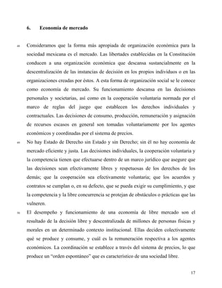 6. Economía de mercado
48 Consideramos que la forma más apropiada de organización económica para la
sociedad mexicana es el mercado. Las libertades establecidas en la Constitución
conducen a una organización económica que descansa sustancialmente en la
descentralización de las instancias de decisión en los propios individuos o en las
organizaciones creadas por éstos. A esta forma de organización social se le conoce
como economía de mercado. Su funcionamiento descansa en las decisiones
personales y societarias, así como en la cooperación voluntaria normada por el
marco de reglas del juego que establecen los derechos individuales y
contractuales. Las decisiones de consumo, producción, remuneración y asignación
de recursos escasos en general son tomadas voluntariamente por los agentes
económicos y coordinadas por el sistema de precios.
49 No hay Estado de Derecho sin Estado y sin Derecho; sin él no hay economía de
mercado eficiente y justa. Las decisiones individuales, la cooperación voluntaria y
la competencia tienen que efectuarse dentro de un marco jurídico que asegure que
las decisiones sean efectivamente libres y respetuosas de los derechos de los
demás; que la cooperación sea efectivamente voluntaria; que los acuerdos y
contratos se cumplan o, en su defecto, que se pueda exigir su cumplimiento, y que
la competencia y la libre concurrencia se protejan de obstáculos o prácticas que las
vulneren.
50 El desempeño y funcionamiento de una economía de libre mercado son el
resultado de la decisión libre y descentralizada de millones de personas físicas y
morales en un determinado contexto institucional. Ellas deciden colectivamente
qué se produce y consume, y cuál es la remuneración respectiva a los agentes
económicos. La coordinación se establece a través del sistema de precios, lo que
produce un “orden espontáneo” que es característico de una sociedad libre.
17
 