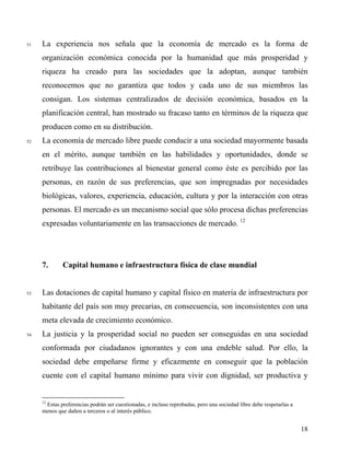 51 La experiencia nos señala que la economía de mercado es la forma de
organización económica conocida por la humanidad que más prosperidad y
riqueza ha creado para las sociedades que la adoptan, aunque también
reconocemos que no garantiza que todos y cada uno de sus miembros las
consigan. Los sistemas centralizados de decisión económica, basados en la
planificación central, han mostrado su fracaso tanto en términos de la riqueza que
producen como en su distribución.
52 La economía de mercado libre puede conducir a una sociedad mayormente basada
en el mérito, aunque también en las habilidades y oportunidades, donde se
retribuye las contribuciones al bienestar general como éste es percibido por las
personas, en razón de sus preferencias, que son impregnadas por necesidades
biológicas, valores, experiencia, educación, cultura y por la interacción con otras
personas. El mercado es un mecanismo social que sólo procesa dichas preferencias
expresadas voluntariamente en las transacciones de mercado. 12
7. Capital humano e infraestructura física de clase mundial
53 Las dotaciones de capital humano y capital físico en materia de infraestructura por
habitante del país son muy precarias, en consecuencia, son inconsistentes con una
meta elevada de crecimiento económico.
54 La justicia y la prosperidad social no pueden ser conseguidas en una sociedad
conformada por ciudadanos ignorantes y con una endeble salud. Por ello, la
sociedad debe empeñarse firme y eficazmente en conseguir que la población
cuente con el capital humano mínimo para vivir con dignidad, ser productiva y
12
Estas preferencias podrán ser cuestionadas, e incluso reprobadas, pero una sociedad libre debe respetarlas a
menos que dañen a terceros o al interés público.
18
 
