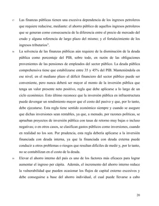 57 Las finanzas públicas tienen una excesiva dependencia de los ingresos petroleros
que requiere reducirse, mediante: el ahorro público de aquellos ingresos petroleros
que se generan como consecuencia de la diferencia entre el precio de mercado del
crudo y alguna referencia de largo plazo del mismo; y el fortalecimiento de los
ingresos tributarios”.
58 La solvencia de las finanzas públicas aún requiere de la disminución de la deuda
pública como porcentaje del PIB, sobre todo, en razón de las obligaciones
provenientes de las pensiones de empleados del sector público. La deuda pública
comprehensiva tiene que estabilizarse entre 35 y 45% del PIB. Manteniéndola en
ese nivel, en el mediano plazo el déficit financiero del sector público puede ser
conveniente, pero nunca deberá ser mayor al monto de la inversión pública que
tenga un valor presente neto positivo, regla que debe aplicarse a lo largo de un
ciclo económico. Esto último reconoce que la inversión pública en infraestructura
puede devengar un rendimiento mayor que el costo del pasivo y que, por lo tanto,
debe ejecutarse. Esta regla tiene sentido económico siempre y cuando se asegure
que dichas inversiones sean rentables, ya que, a menudo, por razones políticas, se
aprueban proyectos de inversión pública con tasas de retorno muy bajas o incluso
negativas; o en otros casos, se clasifican gastos públicos como inversiones, cuando
en realidad no los son. Por prudencia, esta regla debería aplicarse a la inversión
financiada con deuda interna, ya que la financiada con deuda externa puede
conducir a otros problemas o riesgos que resultan difíciles de medir y, por lo tanto,
no se contabilizan en el costo de la deuda.
59 Elevar el ahorro interno del país es uno de los factores más eficaces para lograr
aumentar el ingreso per cápita. Además, el incremento del ahorro interno reduce
la vulnerabilidad que pueden ocasionar los flujos de capital externo excesivos y
debe conseguirse a base del ahorro individual, el cual puede llevarse a cabo
20
 
