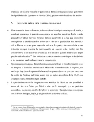 mediante un sistema eficiente de pensiones y de las demás prestaciones que ofrece
la seguridad social (ejemplo: el caso de Chile), promoviendo la cultura del ahorro.
9. Integración exitosa en la economía internacional
60 Una economía abierta al comercio internacional consigue una mayor eficiencia y
escala de operación; le permite concentrarse en aquellas industrias donde es más
productiva y atraer mayores recursos para su desarrollo, a la vez que se pueden
conseguir en el exterior aquellos bienes en el sitio en el que resulten más baratos y
así se liberan recursos para usos más valiosos. La protección arancelaria a una
industria siempre implica la desprotección de alguien más; pueden ser los
consumidores o las industrias usuarias de esos insumos quienes tendrán que pagar
precios más elevados.13
Los mercados externos también contribuyen a disciplinar
a los mercados locales al acrecentar la competencia.
61 Ninguna economía puede desarrollarse adecuadamente en el mundo moderno si no
se integra a la economía internacional. México ha avanzado mucho al respecto, sin
embargo, hay áreas de oportunidad sustantivas para mejorar ese proceso, tanto con
la región de América del Norte como con los países miembros de la OMC con
quienes no se ha firmado ningún tratado.
62 La profundización de la integración con América del Norte es una prioridad a
causa de los beneficios que México aún puede conseguir por su posición
geográfica. Asimismo, se debe fortalecer el comercio y las relaciones económicas
con la Unión Europea, Japón, y en general con el sureste asiático.
13
Esto no excluye el uso debido de los recursos legales disponibles contra prácticas leales y desleales de comercio.
Asimismo, si la situación coyuntural de una industria requiere de apoyo público temporal, resulta más eficiente
subsidiar la producción doméstica que usar aranceles.
21
 
