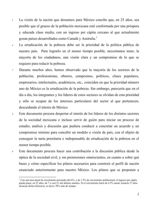 5 La visión de la nación que deseamos para México concibe que, en 25 años, sea
posible que el grueso de la población mexicana esté conformada por una próspera
y educada clase media, con un ingreso per cápita cercano al que actualmente
gozan países desarrollados como Canadá y Australia.1
6 La erradicación de la pobreza debe ser la prioridad de la política pública de
nuestro país. Para lograrlo en el menor tiempo posible, necesitamos tener, la
mayoría de los ciudadanos, una visión clara y un compromiso de lo que se
requiere para reducir la pobreza.
7 Durante muchos años, hemos observado que la mayoría de los sectores de la
población, profesionistas, obreros, campesinos, políticos, clases populares,
empresarios, intelectuales, académicos, etc., coinciden en que la prioridad número
uno de México es la erradicación de la pobreza. Sin embargo, parecería que en el
día a día, los integrantes y los líderes de estos sectores se olvidan de esta prioridad
y sólo se ocupan de los intereses particulares del sector al que pertenecen,
descuidando el interés de México.
8 Este documento procura despertar el interés de los líderes de los distintos sectores
de la sociedad mexicana e incluso servir de guión para iniciar un proceso de
estudio, análisis y discusión que pudiera conducir a concretar un acuerdo y un
compromiso mínimo para concebir un modelo o visión de país, con el objeto de
conseguir la meta prioritaria e indispensable de erradicación de la pobreza en el
menor tiempo posible.
9 Este documento procura hacer una contribución a la discusión pública desde la
óptica de la sociedad civil, y sin pretensiones omniscientes, en cuanto a sobre qué
bases y cómo especificar los pilares necesarios para construir el perfil de nación
enunciado anteriormente para nuestro México. Los pilares que se proponen a
1
Con una tasa anual de crecimiento promedio del 6%, y de 1.5% de crecimiento poblacional, el ingreso per cápita
puede pasar, en 25 años, de 7 a casi 21 mil dólares anuales. Si el crecimiento fuera de 4.5% anual, tomaría 37 años
alcanzar dicha referencia, es decir, 50% más de tiempo.
2
 