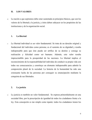 II. LOS VALORES
10 La nación a que aspiramos debe estar sustentada en principios básicos, que son los
valores de la libertad y la justicia, y éstos deben subyacer en los propósitos de las
instituciones y de la organización social.
1. La libertad
11 La libertad individual es un valor fundamental. Se trata de un derecho original y
fundacional del individuo como persona; es el sustento de su dignidad y resulta
indispensable para que éste pueda ser artífice de su destino y consiga su
realización y felicidad como ser humano. Además, este valor resulta
imprescindible para la prosperidad de las naciones. La libertad implica el
reconocimiento de la responsabilidad del individuo de conducir su propia vida con
todas sus consecuencias y constituye un elemento indispensable para admitir la
composición plural de la sociedad. La historia de la humanidad ha sido una
extenuante lucha de las personas por conseguir su emancipación mediante la
conquista de sus libertades.
2. La justicia
12 La justicia es también un valor fundamental. Se expresa primordialmente en una
sociedad libre, por la prescripción de igualdad de todos los ciudadanos frente a la
ley. Esta concepción es tan simple como tajante: todos los ciudadanos tienen los
4
 