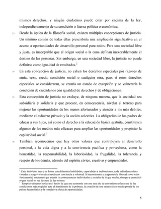 mismos derechos, y ningún ciudadano puede estar por encima de la ley,
independientemente de su condición o fuerza política o económica.
13 Desde la óptica de la filosofía social, existen múltiples concepciones de justicia.
Un mínimo común de todas ellas prescribiría una ampliación significativa en el
acceso a oportunidades de desarrollo personal para todos. Para una sociedad libre
y justa, es inaceptable que el origen social o la cuna definan inexorablemente el
destino de las personas. Sin embargo, en una sociedad libre, la justicia no puede
definirse como igualdad de resultados.2
14 En esta concepción de justicia, no caben los derechos especiales por razones de
etnia, sexo, credo, condición social o cualquier otra, pues si estos derechos
especiales se consideraran, se crearía un estado de excepción y se vulneraría la
condición de ciudadanos con igualdad de derechos y de obligaciones.
15 Esta concepción de justicia no excluye, de ninguna manera, que la sociedad sea
subsidiaria y solidaria y que procure, en consecuencia, nivelar el terreno para
mejorar las oportunidades de los menos afortunados y atender a los más débiles,
mediante el esfuerzo privado y la acción colectiva. La obligación de los padres de
educar a sus hijos, así como el derecho a la educación básica gratuita, constituyen
algunos de los medios más eficaces para ampliar las oportunidades y propiciar la
capilaridad social.3
16 También reconocemos que hay otros valores que contribuyen al desarrollo
personal, a la vida digna y a la convivencia pacífica y provechosa, como la
honestidad, la responsabilidad, la laboriosidad, la frugalidad, la tolerancia y
respeto de los demás, además del espíritu cívico, creativo y emprendedor.
2
Cada individuo nace y se forma con diferentes habilidades, capacidades e inclinaciones; cada individuo cultiva
virtudes y acoge vicios de acuerdo con conciencia y voluntad. Si reconocemos y aceptamos la libertad como valor
fundamental, tendremos que asumir las consecuencias individuales y sociales de lo que resulte, siempre y cuando el
origen social no sea la causa de las mismas.
3
Tampoco debemos soslayar el hecho de que una economía con una tasa alta de crecimiento ofrece una de las
condiciones más propicias para el abatimiento de la pobreza, la creación de una extensa clase media propia de los
países desarrollados y la correlativa oferta de oportunidades.
5
 