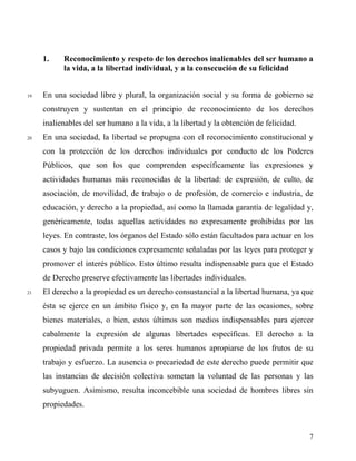 1. Reconocimiento y respeto de los derechos inalienables del ser humano a
la vida, a la libertad individual, y a la consecución de su felicidad
19 En una sociedad libre y plural, la organización social y su forma de gobierno se
construyen y sustentan en el principio de reconocimiento de los derechos
inalienables del ser humano a la vida, a la libertad y la obtención de felicidad.
20 En una sociedad, la libertad se propugna con el reconocimiento constitucional y
con la protección de los derechos individuales por conducto de los Poderes
Públicos, que son los que comprenden específicamente las expresiones y
actividades humanas más reconocidas de la libertad: de expresión, de culto, de
asociación, de movilidad, de trabajo o de profesión, de comercio e industria, de
educación, y derecho a la propiedad, así como la llamada garantía de legalidad y,
genéricamente, todas aquellas actividades no expresamente prohibidas por las
leyes. En contraste, los órganos del Estado sólo están facultados para actuar en los
casos y bajo las condiciones expresamente señaladas por las leyes para proteger y
promover el interés público. Esto último resulta indispensable para que el Estado
de Derecho preserve efectivamente las libertades individuales.
21 El derecho a la propiedad es un derecho consustancial a la libertad humana, ya que
ésta se ejerce en un ámbito físico y, en la mayor parte de las ocasiones, sobre
bienes materiales, o bien, estos últimos son medios indispensables para ejercer
cabalmente la expresión de algunas libertades específicas. El derecho a la
propiedad privada permite a los seres humanos apropiarse de los frutos de su
trabajo y esfuerzo. La ausencia o precariedad de este derecho puede permitir que
las instancias de decisión colectiva sometan la voluntad de las personas y las
subyuguen. Asimismo, resulta inconcebible una sociedad de hombres libres sin
propiedades.
7
 