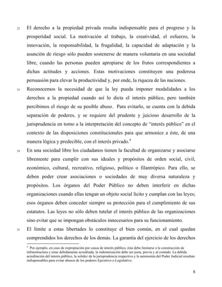 22 El derecho a la propiedad privada resulta indispensable para el progreso y la
prosperidad social. La motivación al trabajo, la creatividad, el esfuerzo, la
innovación, la responsabilidad, la frugalidad, la capacidad de adaptación y la
asunción de riesgo sólo pueden sostenerse de manera voluntaria en una sociedad
libre, cuando las personas pueden apropiarse de los frutos correspondientes a
dichas actitudes y acciones. Estas motivaciones constituyen una poderosa
persuasión para elevar la productividad y, por ende, la riqueza de las naciones.
23 Reconocemos la necesidad de que la ley pueda imponer modalidades a los
derechos a la propiedad cuando así lo dicta el interés público, pero también
percibimos el riesgo de su posible abuso. Para evitarlo, se cuenta con la debida
separación de poderes, y se requiere del prudente y juicioso desarrollo de la
jurisprudencia en torno a la interpretación del concepto de “interés público” en el
contexto de las disposiciones constitucionales para que armonice a éste, de una
manera lógica y predecible, con el interés privado.4
24 En una sociedad libre los ciudadanos tienen la facultad de organizarse y asociarse
libremente para cumplir con sus ideales y propósitos de orden social, civil,
económico, cultural, recreativo, religioso, político o filantrópico. Para ello, se
deben poder crear asociaciones o sociedades de muy diversa naturaleza y
propósitos. Los órganos del Poder Público no deben interferir en dichas
organizaciones cuando ellas tengan un objeto social lícito y cumplan con las leyes;
esos órganos deben conceder siempre su protección para el cumplimiento de sus
estatutos. Las leyes no sólo deben tutelar el interés público de las organizaciones
sino evitar que se impongan obstáculos innecesarios para su funcionamiento.
25 El límite a estas libertades lo constituye el bien común, en el cual quedan
comprendidos los derechos de los demás. La garantía del ejercicio de los derechos
4
Por ejemplo, en caso de expropiación por causa de interés público, ésta debe limitarse a la construcción de
infraestructura y estar debidamente acreditada; la indemnización debe ser justa, previa y al contado. La debida
acreditación del interés público, la solidez de la jurisprudencia respectiva y la autonomía del Poder Judicial resultan
indispensables para evitar abusos de los poderes Ejecutivo o Legislativo.
8
 