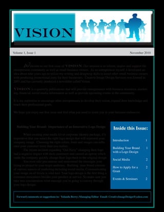 Volume 1, Issue 1                                                                              November 2010



       Welcome to our first issue of Vision. Our mission is to inform, inspire and support the
entrepreneur community as well as small business owners. As an entrepreneur myself, I developed an
idea about nine years ago to utilize my writing and designing skills to assist other small business owners
with producing promotional copy for their businesses. Creative Image Design Services was formed in
2001 and has currently produced a newsletter called Vision.

Vision is a quarterly publications that will provide entrepreneurs with business resources, market-
ing, financial, social media information as well as provide upcoming events in the community.

It is my aspiration to encourage other entrepreneurs to develop their vision, expand their knowledge and
reach their professional goals.

We hope you enjoy our first issue and find what you need to assist you in your business endeavors.



   Building Your Brand: Importance of an Innovative Logo Design
                                                                                Inside this Issue:
        When creating your media kit or corporate identity package, it’s
imperative that you select the right logo design that will represent your
                                                                                Introduction            1
company image. Choosing the right colors, fonts and images can influ-
ence your customer more than you realize.
                                                                                Building Your Brand      1
        The recent incident regarding “Old Navy” changing their logo
                                                                                with a Logo Design
had a negative impact with their customers and caused an uproar which
made the company quickly change their logo back to the original design.
                                                                                Social Media             2
        You must take precautions and understnad the messages your
trying to project to your target audience. Building your brand consists
                                                                                How to Apply for a       2
of various aspects of marketing including social media. Communicating
                                                                                Grant
your image on all levels is vital tool. Your logo design is the first thing a
customer remembers besides your product or service. So make sure you
                                                                                Events & Seminars       2
take into consideration what message you’re going to convey through
your logo design.


  Forward comments or suggestions to: Yolanda Berry; Managing Editor Email: CreativeImageDesign@yahoo.com
 