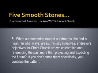 Questions that Transform the Way We Think About Church




 5. When our memories exceed our dreams, the end is
 near. In what ways, areas, ministry initiatives, endeavors,
 objectives for Christ Church are we celebrating and
 referencing the past more than projecting and expecting
 the future? If you don’t name them specifically, you
 continue the pattern.
 