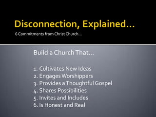 6 Commitments from Christ Church…



         Build a Church That…

         1. Cultivates New Ideas
         2. Engages Worshippers
         3. Provides a Thoughtful Gospel
         4. Shares Possibilities
         5. Invites and Includes
         6. Is Honest and Real
 
