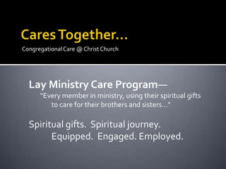 Congregational Care @ Christ Church




  Lay Ministry Care Program—
      “Every member in ministry, using their spiritual gifts
         to care for their brothers and sisters…”

  Spiritual gifts. Spiritual journey.
        Equipped. Engaged. Employed.
 