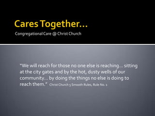 Congregational Care @ Christ Church




  “We will reach for those no one else is reaching… sitting
  at the city gates and by the hot, dusty wells of our
  community… by doing the things no else is doing to
  reach them.” Christ Church 5 Smooth Rules, Rule No. 1
 