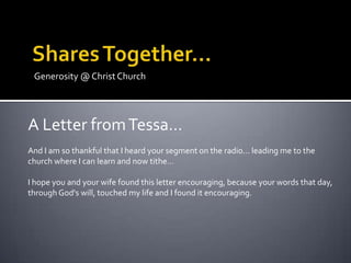 Generosity @ Christ Church




A Letter from Tessa…
And I am so thankful that I heard your segment on the radio… leading me to the
church where I can learn and now tithe…

I hope you and your wife found this letter encouraging, because your words that day,
through God's will, touched my life and I found it encouraging.
 