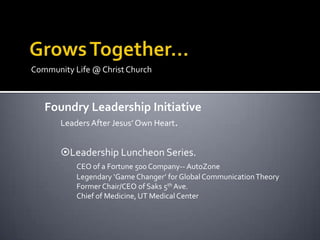 Community Life @ Christ Church



   Foundry Leadership Initiative
     Leaders After Jesus’ Own Heart.


       Leadership Luncheon Series.
           CEO of a Fortune 500 Company-- AutoZone
           Legendary ‘Game Changer’ for Global Communication Theory
           Former Chair/CEO of Saks 5th Ave.
           Chief of Medicine, UT Medical Center
 