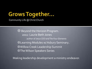 Community Life @ Christ Church



        Beyond the Horizon Program.
           2011- Laurie Beth Jones
               author of Jesus CEO and The Four Elements
       Learning Modules w/ Asbury Seminary.
       Willow Creek Leadership Summit
       The Wilson Speakers Series

   Making leadership development a ministry endeavor.
 