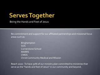 Being the Hands and Feet of Jesus



 Re-commitment and support for our affiliated partnerships and missional focus
 areas such as:

          Binghampton
          SOS
          Cornerstone School
          MARRS
          CMDS
          Christ Community Medical and Mission

 Reach 2020: To have 50% of our ministry plan committed to ministries that
 serve as the “hands and feet of Jesus” in our community and beyond.
 
