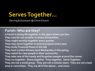 Serving & Outreach @ Christ Church


Parish– Who are they?
A Parish is doing life together in the place where you live.
They care for one another in times of transition.
They might worship together every quarter.
They may serve together in several projects every year.
They study Financial Peace in the fall.
They have Lenten dinners each Wednesday in the spring.
They watch for new people in their community.
They take care of the lonely and forgotten people around the corner.
They cry together. Share together. Pray together. Serve Together.
They are not a small group. They are not a mission team. They are not a task
area or committee. They are all of the above... and more.
 