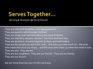 Serving & Outreach @ Christ Church


They are sons and daughters with aging parents.
They are parents with troubled children.
They are single and married making the most of family.
They are teachers, lawyers, doctors– the have and have less.
They are doubters, divinely inspired, broken, and well healed.
They are the people you eat lunch with… the ones you take lunch to… the ones
who make the lunch you enjoy… and the ones who clean up when the meal is over.
They are you. They are we.
They are our neighbors. They are our friends. They are our family.
They are our church.

We are more than the sum of who we know.
 
